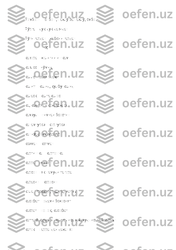 йомбош –  ёнбош, паҳл  ба паҳл , ёмбошӯ ӯ
й рға 	
ӯ –  дук - дук давидан
й ғи гардан 
ӯ –  ғафсии гардан
                    К 
кавора  –  холигии ишкам
кавлес  –  ч мич	
ӯ
калла  –  сари одам
калит  –  калид, қулфу калид
каласк  –  калтакалос
ка, каҳдон  –  коҳ, коҳдон
камзул  –  нимчаи беостин
канамгурез  –  коргурез
канизак  -  хизматгор
кезман  –  кетман
картишка  –  картошка 
карра  –  чиркин
карсон  –  як намуди тағора
карасин  –  керосин
кола  –  ресмон, ришта, матоъ
касофат  –  одами бехосият
касрат  –  нопок, касофат
каттаг  кардан 	
ӣ –  калонписанд , худписанд  кардан	ӣ ӣ
каток  –  паррандаи даҳанво 