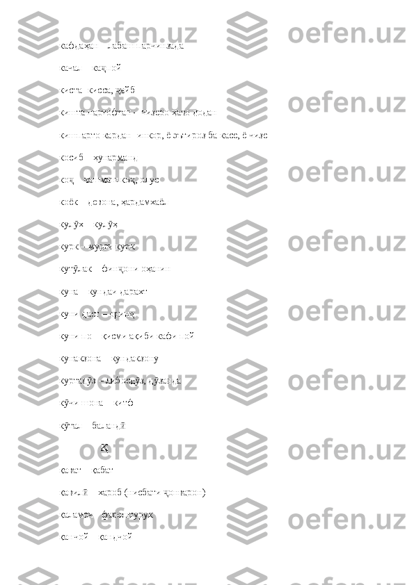 кафдаҳан  –  лабаш парчинзада
качал  –  ка пой ҷ
киста  - кисса,  айб	
ҷ
кишта партофтан  –  чизеро ҳаво додан
кишпарто кардан  - инкор, ё эътироз ба касе, ё чизе
косиб – ҳунарманд
ко  – чашмаш ко , олус	
ҷ ҷ
коёк – девона, ҳардамхаёл
кул х – кул ҳ
ӯ ӯ
курк – мурғи курк
кут лак 
ӯ –  фин они оҳанин	ҷ
куна  –  кундаи дарахт
куни даст  –  орин  	
ҷ
куни по  –  қисми ақиби кафи пой
кунакзона  –  кундакзону 
куртад з 	
ӯ –  либосд з, д занда	ӯ ӯ
к чи шона 	
ӯ –  китф
к тал – баланд
ӯ ӣ
                  Қ
қават – қабат
қавил  – хароб (нисбати  онварон)	
ӣ ҷ
қаламоч - фароштурук
қанчой – қандчой 