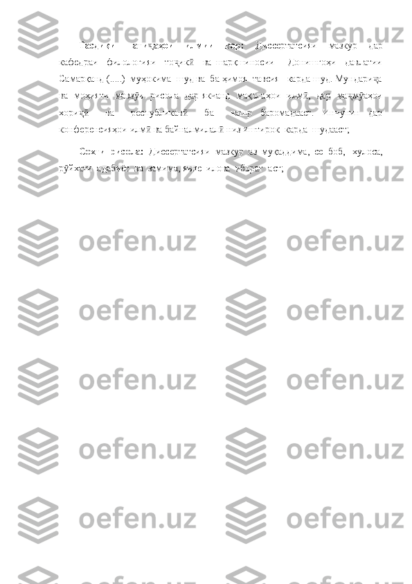 Тасдиқи     нати аҳои     илмии     кор:    ҷ Диссертатсияи     мазкур     дар
кафедраи     филологияи     то ик     ва   шарқшиносии       Донишгоҳи     давлатии	
ҷ ӣ
Самарқанд (.....)  муҳокима  шуд ва  ба ҳимоя  тавсия   карда шуд. Мундари а	
ҷ
ва   моҳияти   мавз и   рисола   дар якчанд   мақолаҳои   илм ,   дар   ма м аҳои	
ӯ ӣ ҷ ӯ
хори     ва     республикав     ба     нашр   баромадааст.   Инчунин   дар	
ҷӣ ӣ
конференсияҳои илм  ва байналмилал  низ иштирок  карда  шудааст; 	
ӣ ӣ
Сохти  рисола:   Диссертатсияи  мазкур  аз  муқаддима,  се  боб,   хулоса,
р йхати  адабиёт  ва  замима, яъне  илова  иборат  аст;	
ӯ 