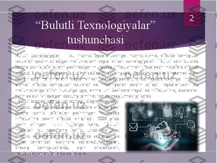 “ Bulutli Texnologiyalar” 
tushunchasi
Bulutli  texnologiyalar     -  bu  Internet-foydalanuvchiga  Internet-xizmat  sifatida  kompyuter 
resurslari  taqdim  etiladigan  ma'lumotlarni  qayta  ishlash  texnologiyalari.  "Bulut"  so'zi  bu  erda 
barcha  texnik  tafsilotlarni  yashiradigan  murakkab  infratuzilmani  ifodalovchi  metafora  sifatida 
mavjud.Bulutli  hisoblash  (bulutli  hisoblash),  shuningdek,  "bulutli  hisoblash"  atamasi  ham 
qo'llaniladi)  ma'lumotlarni  qayta  ishlash  texnologiyasidir,  unda  foydalanuvchiga  Internet 
xizmati  sifatida  kompyuter  resurslari  va  imkoniyatlari  taqdim  etiladi.  Foydalanuvchi  o'z 
ma'lumotlariga  kirish  huquqiga  ega,  ammo  uni  boshqarolmaydi  va  infratuzilma,  operatsion 
tizim va o'zi ishlayotgan dasturiy ta'minot haqida qayg'urmasligi kerak.  2
"Bulut" atamasi kompyuter tarmog'i diagrammasidagi 
Internet  tasviriga  asoslangan  metafora  sifatida  yoki 
barcha  texnik  tafsilotlar  yashiringan  murakkab 
infratuzilma  tasviri  sifatida  ishlatiladi.  2008  yilda 
nashr  qilingan  IEEE  hujjatiga  ko'ra,  "Bulutli 
hisoblash  bu  paradigma  bo'lib,  unda  ma'lumot 
Internet  serverlarida  doimiy  ravishda  saqlanadi  va 
mijoz  tomonidan  vaqtincha  saqlanadi,  masalan, 
shaxsiy  kompyuterlarda,  o'yin  pristavkalari , 
noutbuklar, smartfonlarda va hokazo.        