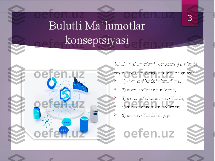 Bulutli Ma’lumotlar 
konseptsiyasi
Bulutli  ma'lumotlarni  kontseptsiya  sifatida 
qayta ishlash quyidagilarni o'z ichiga oladi: 

1) xizmat sifatida infratuzilma ; 

2) xizmat sifatida platforma;

3) dastur sifatida xizmat sifatida;

4) ma'lumotlar xizmat sifatida;

5) xizmat sifatida ish joyi. 3          