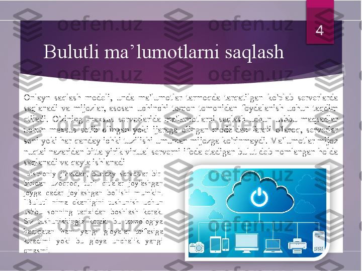 Bulutli ma’lumotlarni saqlash
  Jismoniy  jihatdan,  bunday  serverlar  bir-
biridan  uzoqroq,  turli  qit'alar  joylashgan 
joyga  qadar  joylashgan  bo'lishi  mumkin. 
"Bulut"  nima  ekanligini  tushunish  uchun 
ushbu  sonning  tarixidan  boshlash  kerak. 
Siz  tushunishingiz  kerak:  bu  texnologiya 
haqiqatan  ham  yangi  g'oyalar  toifasiga 
kiradimi  yoki  bu  g'oya  unchalik  yangi 
emasmi.  4
Onlayn  saqlash  modeli,  unda  ma'lumotlar  tarmoqda  tarqatilgan  ko'plab  serverlarda 
saqlanadi  va  mijozlar,  asosan  uchinchi  tomon  tomonidan  foydalanish  uchun  taqdim 
etiladi.  O'zining  maxsus  serverlarida  ma'lumotlarni  saqlash  uchun  ushbu  maqsadlar 
uchun  maxsus  sotib  olingan  yoki  ijaraga  olingan  modeldan  farqli  o'laroq,  serverlar 
soni yoki har qanday ichki tuzilishi umuman mijozga ko'rinmaydi. Ma'lumotlar mijoz 
nuqtai nazaridan bitta yirik virtual serverni ifoda etadigan bulut deb nomlangan holda 
saqlanadi va qayta ishlanadi          