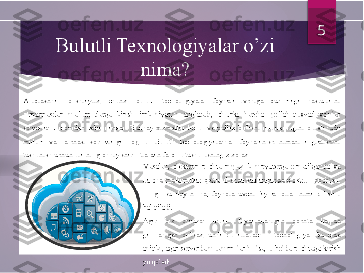 Bulutli Texnologiyalar o’zi 
nima?
Aniqlashdan  boshlaylik,  chunki  bulutli  texnologiyalar  foydalanuvchiga  qurilmaga  dasturlarni 
o'rnatmasdan  ma'lumotlarga  kirish  imkoniyatini  anglatadi,  chunki  barcha  qo'llab-quvvatlovchilar 
serverlar  tomonidan  ta'minlanadi.  Bunday  xizmatlar  bepul  va  pullik  bo'lishi  mumkinligini  bilish  juda 
muhim  va  barchasi  so'rovlarga  bog'liq.  Bulutli  texnologiyalardan  foydalanish  nimani  anglatishini 
tushunish uchun ularning oddiy sharoitlardan farqini tushunishingiz kerak
Masalan,  elektron  pochta  mijozi  kompyuterga  o'rnatilganda  va 
barcha  ma'lumotlar  qattiq  diskda  saqlanganda  elektron  pochtani 
oling.  Bunday  holda,  foydalanuvchi  fayllar  bilan  nima  qilishni 
hal qiladi. 
Agar  biz  brauzer  orqali  foydalanadigan  pochta  haqida 
gapiradigan  bo'lsak,  unda  bu  allaqachon  texnologiya.  Bu  erda 
aniqki, agar serverda muammolar bo'lsa, u holda pochtaga kirish 
yo'qoladi.  5          