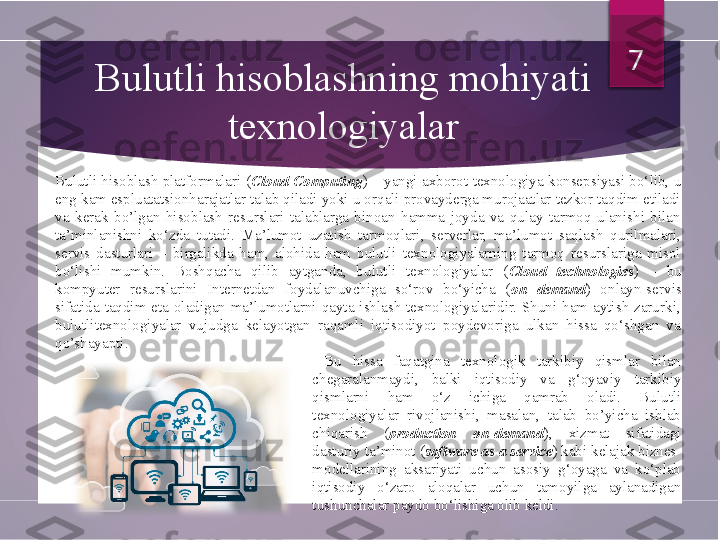 Bulutli hisoblash platformalari ( Cloud Computing ) – yangi axborot texnologiya konsepsiyasi bo‘lib, u 
eng kam espluatatsionharajatlar talab qiladi yoki u orqali provayderga murojaatlar tezkor taqdim etiladi 
va  kerak  bo’lgan  hisoblash  resurslari  talablarga  binoan  hamma  joyda  va  qulay  tarmoq  ulanishi  bilan 
ta’minlanishni  ko‘zda  tutadi.  Ma’lumot  uzatish  tarmoqlari,  serverlar,  ma’lumot  saqlash  qurilmalari, 
servis  dasturlari  –  birgalikda  ham,  alohida  ham  bulutli  texnologiyalarning  tarmoq  resurslariga  misol 
bo‘lishi  mumkin.  Boshqacha  qilib  aytganda,  bulutli  texnologiyalar  ( Cloud  technologies )  –  bu 
kompyuter  resurslarini  Internetdan  foydalanuvchiga  so‘rov  bo‘yicha  ( on  demand )  onlayn-servis 
sifatida  taqdim  eta  oladigan  ma’lumotlarni  qayta  ishlash  texnologiyalaridir.  Shuni  ham  aytish  zarurki, 
bulutlitexnologiyalar  vujudga  kelayotgan  raqamli  iqtisodiyot  poydevoriga  ulkan  hissa  qo‘shgan  va 
qo’shayapti .Bulutli hisoblashning mohiyati 
texnologiyalar 7
  Bu  hissa  faqatgina  texnologik  tarkibiy  qismlar  bilan 
chegaralanmaydi,  balki  iqtisodiy  va   g‘oyaviy  tarkibiy 
qismlarni  ham  o‘z  ichiga  qamrab  oladi.  Bulutli 
texnologiyalar  rivojlanishi,  masalan,  talab  bo’yicha  ishlab 
chiqarish  ( production  on-demand ),  xizmat  sifatidagi 
dasturiy ta’minot ( software as a service ) kabi kelajak biznes- 
modellarining  aksariyati  uchun  asosiy  g‘oyaga  va  ko‘plab 
iqtisodiy  o‘zaro  aloqalar  uchun  tamoyilga  aylanadigan 
tushunchalar paydo bo‘lishiga olib keldi.         