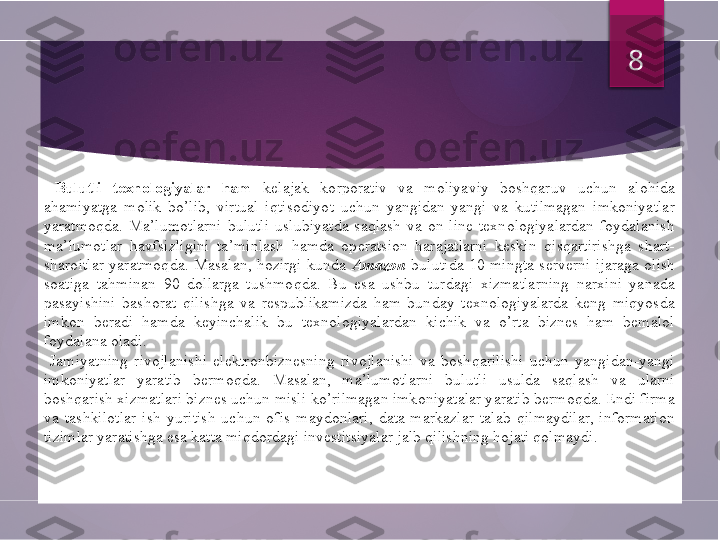   Bulutli  texnologiyalar  ham   kelajak  korporativ  va  moliyaviy  boshqaruv  uchun  alohida 
ahamiyatga  molik  bo’lib,  virtual  iqtisodiyot  uchun  yangidan-yangi  va  kutilmagan  imkoniyatlar 
yaratmoqda.  Ma’lumotlarni  bulutli  uslubiyatda  saqlash  va  on-line  texnologiyalardan  foydalanish 
ma’lumotlar  havfsizligini  ta’minlash  hamda  operatsion  harajatlarni  keskin  qisqartirishga  shart-
sharoitlar  yaratmoqda.  Masalan,  hozirgi  kunda  Amazon  bulutida  10  mingta  serverni  ijaraga  olish 
soatiga  tahminan  90  dollarga  tushmoqda.  Bu  esa  ushbu  turdagi  xizmatlarning  narxini  yanada 
pasayishini  bashorat  qilishga  va  respublikamizda  ham  bunday  texnologiyalarda  keng  miqyosda 
imkon  beradi  hamda  keyinchalik  bu  texnologiyalardan  kichik  va  o’rta  biznes  ham  bemalol 
foydalana oladi.
  Jamiyatning  rivojlanishi  elektronbiznesning  rivojlanishi  va  boshqarilishi  uchun  yangidan-yangi 
imkoniyatlar  yaratib  bermoqda.  Masalan,  ma’lumotlarni  bulutli  usulda  saqlash  va  ularni 
boshqarish xizmatlari biznes uchun misli ko’rilmagan imkoniyatalar yaratib bermoqda. Endi firma 
va  tashkilotlar  ish  yuritish  uchun  ofis  maydonlari,  data-markazlar  talab  qilmaydilar,  information 
tizimlar yaratishga esa katta miqdordagi investitsiyalar jalb qilishning hojati qolmaydi. 8         