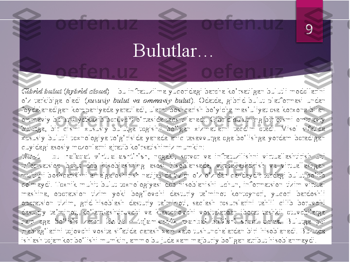 Gibrid bulut  ( hybrid  cloud ) – bu infratuzilma yuqoridagi barcha  ko’rsatilgan  bulutli modellarini 
o‘z  tarkibiga  oladi  ( xususiy  bulut  va  ommaviy  bulut ).  Odatda,  gibrid  bulut  platformasi  undan 
foydalanadigan kompaniyada yaratiladi, ularni boshqarish bo‘yicha mas’uliyat esa korxona bilan 
ommaviy  bulutni  yetkazib  beruvchi  o‘rtasida  taqsimlanadi.  Gibrid  bulutning  bir  qismi  ommaviy 
bulutga,  bir  qismi  xususiy  bulutga  tegishli  bo‘lgan  xizmatlarni  taqdim  etadi.  Misol  sifatida 
xususiy  bulutli  texnologiya  to‘g‘risida  yanada  aniq  tasavvurga  ega  bo‘lishga  yordam  beradigan 
quyidagi asosiy mezonlarni ajratib ko‘rsatishimiz mumkin:
Bulut  –  bu  nafaqat  virtuallashtirish ,  negaki,  server  va  infratuzilishni  virtuallashtirish  uni 
informatsion  bulut  deb  hisoblashning  asosi  hisoblansada,  virtuallashtirish  va  virtuallashgan 
muhitni  boshqarishni  amalga  oshirish  natijasida  tizim  o‘z-o‘zidan  qandaydir  turdagi  bulut  bo‘lib 
qolmaydi.  Texnik  muhit  bulut  texnologiyasi  deb  hisoblanishi  uchun,  informatsion  tizim  virtual 
mashina,  operatsion  tizim  yoki  bog‘lovchi  dasturiy  ta’minot  konteyneri,  yuqori  bardoshli 
operatsion  tizim,  grid-hisoblash  dasturiy  ta’minoti,  saqlash  resurslarini  tahlil  qilib  boruvchi 
dasturiy  ta’minot,  ko‘lamlashtiruvchi  va  klasterlovchi  vositalardan  iborat  tashkil  etuvchilarga 
ham  ega  bo‘lishi  zarur.  Bulut  –  tejamkorlik  manbai  bo‘lishi  shart  emas.  Bulutga  pul 
mablag‘larini  tejovchi  vosita  sifatida  qarash  xam  xato  tushunchalardan  biri  hisoblanadi.  Bulutda 
ishlash tejamkor bo‘lishi mumkin, ammo bu juda xam majburiy bo’lgan atribut hisoblanmaydi. 9
Bulutlar…         