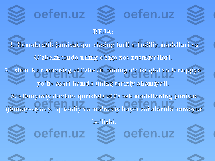 REJA: 
1. Demokratik jamiyat qurishning turli xil milliy modellari va 
O'zbekistonda uning o'ziga xos xususiyatlari. 
2. Islom Karimovning «O'zbekistonning o'z istiqlol va taraqqiyot 
yo'li» asari hamda uning tarixiy ahamiyati. 
3. «Dunyoviy davlat» qurishda «O'zbek modeli»ning jamiyat 
ijtimoiy-siyosiy, iqtisodiy va ma'naviy hayot sohalarida namoyon 
bo'lishi. 