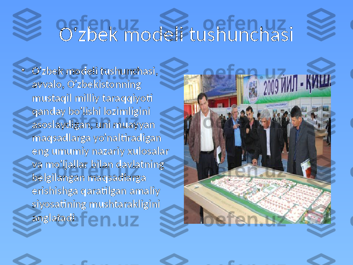 O'zbek modeli tushunchasi
•
O'zbek modeli tushunchasi, 
avvalo, O'zbekistonning 
mustaqil milliy taraqqiyoti 
qanday bo'lishi lozimligini 
asoslaydigan, uni muayyan 
maqsadlarga yo'naltiradigan 
eng umumiy nazariy xulosalar 
va mo'ljallar bilan davlatning 
belgilangan maqsadlarga 
erishishga qaratilgan amaliy 
siyosatining mushtarakligini 
anglatadi 