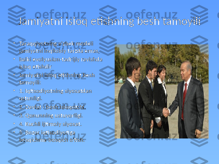 Jamiyatni isloq etishning besh tamoyili
•
Taraqqiyotning o'zbek modeli 
jamiyatni inqilobiy tarzda emas,  
•
balki evolyusion-tadrijiy ravishda 
isloq etishdir
•
Jamiyatni isloq etishning besh 
tamoyili:
•
1. Iqtisodiyotning siyosatdan 
ustunligi. 
•
2. Davlat - bosh isloqotchi. 
•
3. Qonunning ustuvorligi. 
•
4. Kuchli ijtimoiy siyosat. 
•
5. Bozor iqtisodiyotiga 
bosqichma-bosqich o'tish. 