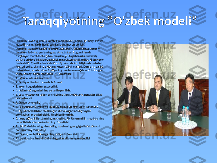   Taraqqiyotning "O'zbek modeli"
•
Dunyoviy davlat qurishda  « O ' zbek modeli » ning jamiyat ijtimoiy - siyosiy , 
iqtisodiy va ma ' naviy hayot sohalarida namoyon bo ' lishi .
•
Dunyoviy va milliy davlatchilik tushunchalari. O'zbekistonda huquqiy 
demokratik davlat qurishning asosiy vazifalari. Bugungi kunda 
rivojlangan mamlakatlar jahon maydoniga chiqishda ular dunyoviy 
davlat qurish yo'lidan borganligi bilan xarakterlanadi. Aslida 1) dunyoviy 
davlatchilik, 2) milliy davlatchilik va 3) islom davlatchiligi tushunchalari 
mavjud bo'lib, ularning o'ziga xos xususiyatlari mavjud. Dunyoviy davlat 
tushunchasi, avvalo, demokratiyaning muhim umumjahon e'tirof etgan 
asosiy tamoyillariga asoslanadi. Bu tamoyillar: 
•
1. Erkin va adolatli saylovlar. 
•
2. Ochiq va hisobot beruvchi hukumat. 
•
3. Inson huquqlarining ustuvorligi. 
•
4. Hokimiyat organlarining saylanib qo'yilishi. 
•
5. So'z, matbuot va vijdon erkinligining Konstitutsiya va qonunlar bilan 
kafolatlanishi. 
•
6. Qonun ustuvorligi. 
•
7. Fuqarolarning siyosiy va iqtisodiy huquqlari mavjudligi va tengligi.  
•
8. Tayinlash yo'li bilan shakllangan davlat organlarining saylab 
qo'yiladigan organlari oldida hisob berib turishi. 
•
9. Ko'ppartiyaviylik tizimining mavjudligi. 10. Umummilliy masalalarning 
hal etilishida referendumlarning o'tkazilishi. 
•
11. Mulk shakllarining xilma-xilligi va ularning tengligini kafolatlovchi 
qonunlarning mavjudligi. 
•
12. Siyosiy muholifatning ochiq faoliyat ko'rsatishi. 
•
13. Jamiyatda xilma-xil fikrlarning, plyuralizmning mavjudligi  . 