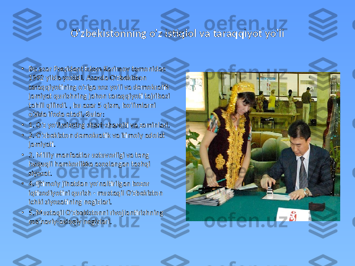 O'zbekistonning o'z istiqlol va taraqqiyot yo'li
•
Bu asar Prezident Islom Karimov tomonidan 
1992 yilda yozildi. Asarda O'zbekiston 
taraqqiyotining o'ziga xos yo'li va demokratik 
jamiyat qurishning jahon taraqqiyoti tajribasi 
tahlil qilindi. , bu asar 5 qism, bo'limlarni 
o'zida ifoda etadi. Bular:
•
1. O'z yo'limizning shart-sharoiti va zaminlari. 
•
2. O'zbekiston demokratik va itimoiy adolat 
jamiyati. 
•
3. Milliy manfaatlar ustuvorligi va teng 
huquqli hamkorlikka asoslangan tashqi 
siyosat.  
•
4. Ijtimoiy jihatdan yo'naltirilgan bozor 
iqtisodiyotini qurish - mustaqil O'zbekiston 
ichki siyosatining negizlari. 
•
5. Mustaqil O'zbekistonni rivojlantirishning 
ma'naviy-axloqiy negizlari.  