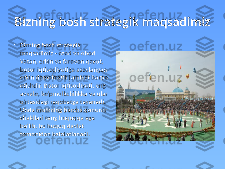 Bizning bosh strategik maqsadimiz 
•
Bizning bosh strategik 
maqsadimiz - ozod va obod 
Vatan, erkin va farovon qayot, 
bozor iqtisodiyotiga asoslangan 
erkin demokratik jamiyat barpo 
etishdir. Bozor iqtisodiyoti, eng 
avvalo, ko'pmulkchilikka va ular 
o'rtasidagi raqobatga tayanadi. 
Unda mulkning barcha qonuniy 
shakllari teng huquqqa ega 
bo'lib, bu huquq davlat 
tomonidan kafolatlanadi.  