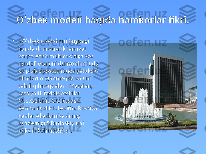 O’zbek modeli haqida hamkorlar fikri.
•
«O'zbek modeli»ni bugungi 
kunda demokratik jamiyat 
barpo etish muhim o'ziga xos 
modeli ekanini dunyoning juda 
ko'plab siyosatshunos yetakchi 
olimlari o'rganmoqda va uni 
tahlil qilmoqdalar . Masalan, 
rossiyalik tadqiqotchilar 
M.S.Gafarli, A.G.Kasaev, 
germaniyalik L.Levitin, Rossiya 
Fanlar Akademiyasining 
akademigi F.Burlaskiy uni 
yuksak baholashgan.  