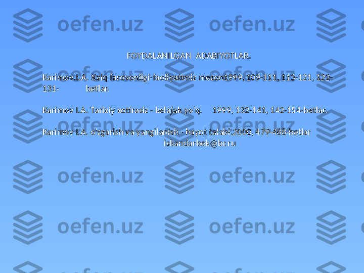 FOYDALANILGAN  ADABIYOTLAR.
Karimov . I.A.   Xalq   farovonligi-faoliyatimiz mezon1999, 109-111, 113-121, 122-
131 -              betlar. 
Karimov I.A. Tarixiy xotirasiz - kelajak yo‘q.     1999, 132-141, 142-154-betlar. 
Karimov I.A. o'zgarish va yangilanish - hayot talabi.2000, 479-488-betlar
                                                            iskandarbek@br.ru 