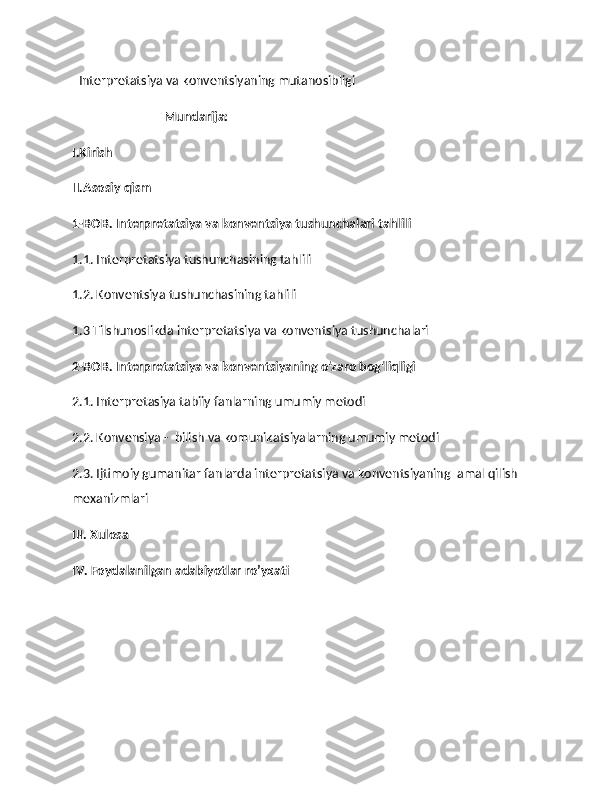    Interpretatsiya va konventsiyaning mutanosibligi
                              Mundarija:
I.Kirish
II.Asosiy qism
1-BOB. Interpretatsiya va konventsiya tushunchalari tahlili   
1.1. Interpretatsiya tushunchasining tahlili 
1.2. Konventsiya tushunchasining tahlili
1.3 Tilshunoslikda interpretatsiya va konventsiya tushunchalari
2-BOB. Interpretatsiya va konventsiyaning o'zaro bog'liqligi
2.1. Interpretasiya tabiiy fanlarning umumiy metodi
2.2. Konvensiya -  bilish va komunikatsiyalarning umumiy metodi
2.3. Ijtimoiy gumanitar fanlarda interpretatsiya va konventsiyaning  amal qilish 
mexanizmlari
III. Xulosa
IV. Foydalanilgan adabiyotlar ro’yxati  