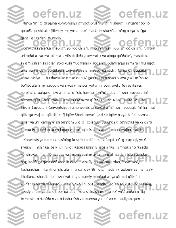 - Barqarorlik: ko'pgina konventsiyalar vaqt o'tishi bilan nisbatan barqaror bo'lib 
qoladi, garchi ular ijtimoiy me'yorlar yoki madaniy sharoitlarning o'zgarishiga 
qarab o'zgarishi mumkin. 
- Konventsiyalarga misollar: yo'l qoidalari, imlo va tinish belgilari qoidalari, ijtimoiy
urf-odatlar va marosimlar. Misol: tilda grammatik va aloqa qoidalari, masalan, 
salomlashish shakllari yoki xushmuomalalik ifodalari, odamlarga samarali muloqot
qilishga yordam beradigan konventsiyalarning bir qismidir.  Xalqaro huquqda 
konventsiya — bu davlatlar o'rtasida tuzilgan xalqaro shartnoma yoki kelishuv 
bo'lib, ularning huquqiy va siyosiy majburiyatlarini belgilaydi. Konventsiya, 
ko'pincha, xalqaro nizolarni hal qilish, hamkorlikni o'rnatish, inson huquqlarini 
himoya qilish kabi masalalarni muhokama qilish uchun tuziladi. Misollar: BMT 
Inson Huquqlari Konventsiya: Bu konventsiya davlatlarni inson huquqlarini hurmat
qilishga majbur qiladi. Parij Iqlim Shartnomasi (2015): Iqlim o'zgarishini nazorat 
qilish va uni kamaytirish bo'yicha global kelishuv. Bu turdagi konventsiya xalqaro 
jamoa tomonidan tan olingan va uni bajarish davlatlar uchun majburiyatdir.
    Konventsiya tushunchasining falsafiy tahlili - bu nafaqat uning huquqiy yoki 
siyosiy jihatlariga, balki uning o'ziga xos falsafiy asoslariga, jamiyatlar o'rtasida 
kelishuvlarning mohiyatiga va insoniyatning umumiy qadriyatlari bilan qanday 
bog'lanishiga qarashni taqozo etadi. Falsafiy nuqtai nazardan, konventsiya 
tushunchasini tahlil qilish, ularning qanday ijtimoiy, madaniy, axloqiy va ma'naviy 
jihatlarda shakllanib, insoniyatning umumiy manfaatlariga xizmat qilishini 
ko'rishga yordam beradi. Falsafiy tahlilni boshlashda, "kelishuv" tushunchasining 
asosiy ahamiyatiga e'tibor qaratish kerak. Kelishuv – bu ikki yoki undan ortiq 
tomonlar o'rtasida o'zaro tushunish va murosa yo'li bilan o'rnatilgan qarorlar  