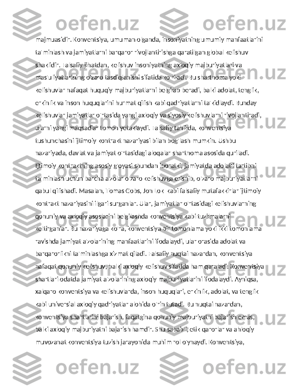 majmuasidir. Konventsiya, umuman olganda, insoniyatning umumiy manfaatlarini
ta'minlash va jamiyatlarni barqaror rivojlantirishga qaratilgan global kelishuv 
shaklidir. Falsafiy jihatdan, kelishuv insoniyatning axloqiy majburiyatlari va 
mas'uliyatlarining o'zaro tasdiqlanishi sifatida ko'riladi. Bu shartnoma yoki 
kelishuvlar nafaqat huquqiy majburiyatlarni belgilab beradi, balki adolat, tenglik, 
erkinlik va inson huquqlarini hurmat qilish kabi qadriyatlarni ta'kidlaydi. Bunday 
kelishuvlar jamiyatlar o'rtasida yangi axloqiy va siyosiy kelishuvlarni rivojlantiradi, 
ularni yangi maqsadlar tomon yetaklaydi. Falsafiy tahlilda, konventsiya 
tushunchasini ijtimoiy kontrakt nazariyasi bilan bog'lash mumkin. Ushbu 
nazariyada, davlat va jamiyat o'rtasidagi aloqalar shartnoma asosida quriladi. 
Ijtimoiy kontraktning asosiy g'oyasi shundan iboratki, jamiyatda adolatli tartibni 
ta'minlash uchun barcha a'zolar o'zaro kelishuvga erishib, o'zaro majburiyatlarni 
qabul qilishadi. Masalan, Tomas Gobs, Jon Lok  kabi falsafiy mutafakkirlar ijtimoiy 
kontrakt nazariyasini ilgari surganlar. Ular, jamiyatlar o'rtasidagi kelishuvlarning 
qonuniy va axloqiy asoslarini belgilashda konventsiya kabi tuzilmalarni 
keltirganlar. Bu nazariyaga ko'ra, konventsiya bir tomonlama yoki ikki tomonlama 
ravishda jamiyat a'zolarining manfaatlarini ifodalaydi, ular orasida adolat va 
barqarorlikni ta'minlashga xizmat qiladi. Falsafiy nuqtai nazardan, konventsiya 
nafaqat qonuniy kelishuv, balki axloqiy kelishuv sifatida ham qaraladi. Konventsiya
shartlari odatda jamiyat a'zolarining axloqiy majburiyatlarini ifodalaydi. Ayniqsa, 
xalqaro konventsiya va kelishuvlarda, inson huquqlari, erkinlik, adolat, va tenglik 
kabi universial axloqiy qadriyatlar alohida o'rin tutadi. Bu nuqtai nazardan, 
konventsiya shartlarini bajarish, faqatgina qonuniy majburiyatni bajarish emas, 
balki axloqiy majburiyatni bajarish hamdir. Shu sababli, etik qarorlar va ahloqiy 
muvozanat konventsiya tuzish jarayonida muhim rol o'ynaydi. Konventsiya,  