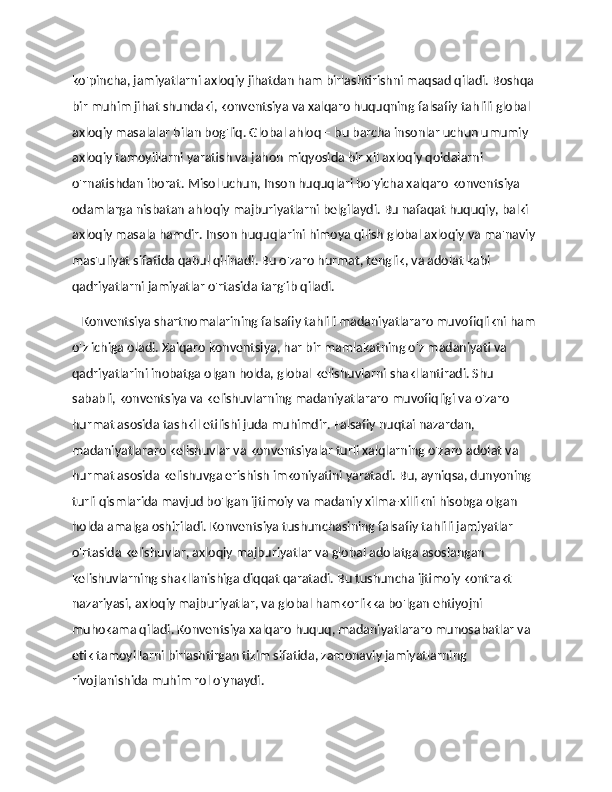 ko'pincha, jamiyatlarni axloqiy jihatdan ham birlashtirishni maqsad qiladi. Boshqa 
bir muhim jihat shundaki, konventsiya va xalqaro huquqning falsafiy tahlili global 
axloqiy masalalar bilan bog'liq. Global ahloq – bu barcha insonlar uchun umumiy 
axloqiy tamoyillarni yaratish va jahon miqyosida bir xil axloqiy qoidalarni 
o'rnatishdan iborat. Misol uchun, Inson huquqlari bo'yicha xalqaro konventsiya 
odamlarga nisbatan ahloqiy majburiyatlarni belgilaydi. Bu nafaqat huquqiy, balki 
axloqiy masala hamdir. Inson huquqlarini himoya qilish global axloqiy va ma'naviy 
mas'uliyat sifatida qabul qilinadi. Bu o'zaro hurmat, tenglik, va adolat kabi 
qadriyatlarni jamiyatlar o'rtasida targ'ib qiladi. 
    Konventsiya shartnomalarining falsafiy tahlili madaniyatlararo muvofiqlikni ham 
o'z ichiga oladi. Xalqaro konventsiya, har bir mamlakatning o'z madaniyati va 
qadriyatlarini inobatga olgan holda, global kelishuvlarni shakllantiradi. Shu 
sababli, konventsiya va kelishuvlarning madaniyatlararo muvofiqligi va o'zaro 
hurmat asosida tashkil etilishi juda muhimdir. Falsafiy nuqtai nazardan, 
madaniyatlararo kelishuvlar va konventsiyalar turli xalqlarning o'zaro adolat va 
hurmat asosida kelishuvga erishish imkoniyatini yaratadi. Bu, ayniqsa, dunyoning 
turli qismlarida mavjud bo'lgan ijtimoiy va madaniy xilma-xillikni hisobga olgan 
holda amalga oshiriladi. Konventsiya tushunchasining falsafiy tahlili jamiyatlar 
o'rtasida kelishuvlar, axloqiy majburiyatlar va global adolatga asoslangan 
kelishuvlarning shakllanishiga diqqat qaratadi. Bu tushuncha ijtimoiy kontrakt 
nazariyasi, axloqiy majburiyatlar, va global hamkorlikka bo'lgan ehtiyojni 
muhokama qiladi. Konventsiya xalqaro huquq, madaniyatlararo munosabatlar va 
etik tamoyillarni birlashtirgan tizim sifatida, zamonaviy jamiyatlarning 
rivojlanishida muhim rol o'ynaydi. 