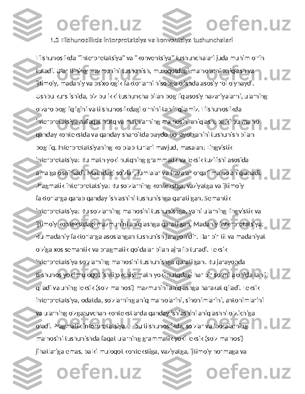           1.3 Tilshunoslikda interpretatsiya va konventsiya tushunchalari
Tilshunoslikda "interpretatsiya" va "konventsiya" tushunchalari juda muhim o'rin 
tutadi. Ular tilning mazmunini tushunish, muloqotdagi ma'nolarni aniqlash va 
ijtimoiy, madaniy va psixologik faktorlarni hisobga olishda asosiy rol o'ynaydi. 
Ushbu kurs ishida, biz bu ikki tushuncha bilan bog'liq asosiy nazariyalarni, ularning
o'zaro bog'liqligini va tilshunoslikdagi o'rnini tahlil qilamiz. Tilshunoslikda 
interpretatsiya nafaqat nutq va matnlarning ma'nosini aniqlash, balki bu ma'no 
qanday kontekstda va qanday sharoitda paydo bo'layotganini tushunish bilan 
bog'liq. Interpretatsiyaning ko'plab turlari mavjud, masalan: Lingvistik 
interpretatsiya: Bu matn yoki nutqning grammatik va leksik tuzilishi asosida 
amalga oshiriladi. Matndagi so'zlar, jumlalar va frazalar orqali ma'no aniqlanadi. 
Pragmatik interpretatsiya: Bu so'zlarning kontekstga, vaziyatga va ijtimoiy 
faktorlarga qarab qanday ishlashini tushunishga qaratilgan. Semantik 
interpretatsiya: Bu so'zlarning ma'nosini tushunishga, ya'ni ularning lingvistik va 
ijtimoiy kontekstdagi mazmunini aniqlashga qaratilgan. Madaniy interpretatsiya: 
Bu madaniy faktorlarga asoslangan tushunish jarayonidir. Har bir til va madaniyat 
o'ziga xos semantik va pragmatik qoidalar bilan ajralib turadi. Leksik 
interpretatsiya so'zlarning ma'nosini tushunishga qaratilgan. Bu jarayonda 
tilshunos yoki muloqot ishtirokchisi matn yoki nutqdagi har bir so'zni alohida tahlil
qiladi va uning leksik (so'z ma'nosi) mazmunini aniqlashga harakat qiladi. Leksik 
interpretatsiya, odatda, so'zlarning aniq ma'nolarini, sinonimlarini, antonimlarini 
va ularning o'zgaruvchan kontekstlarda qanday ishlashini aniqlashni o'z ichiga 
oladi. Pragmatik interpretatsiya — bu tilshunoslikda, so'zlar va iboralarning 
ma'nosini tushunishda faqat ularning grammatik yoki leksik (so'z ma'nosi) 
jihatlariga emas, balki muloqot kontekstiga, vaziyatga, ijtimoiy normaga va  