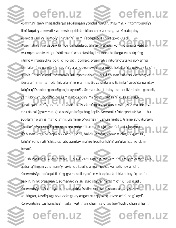 kommunikativ maqsadlarga asoslangan yondashuvdir. Pragmatik interpretatsiya 
tilni faqat grammatik va leksik qoidalar bilan cheklanmay, balki nutqning 
kontekstual va ijtimoiy jihatlarini ham hisobga olishni taqozo etadi. 
Pragmatikaning asosiy tamoyili shundaki, tilning ma'nosi ko'pincha jamiyatdagi 
muloqot kontekstiga, ishtirokchilar o'rtasidagi munosabatlarga va nutqning 
ijtimoiy maqsadiga bog'liq bo'ladi. Demak, pragmatik interpretatsiya so'zlar va 
jumlalarning qanday ishlashini, ular o'zgaruvchi muloqot holatlarida qanday talqin
qilinishini aniqlaydi. Semantik interpretatsiya — bu tilshunoslikda so'zlarning va 
iboralarining ma'nolarini, ularning grammatik va sintaksis tizimlari asosida qanday 
talqin qilishni o'rganadigan jarayondir. Semantika, tilning ma'no tizimini o'rganadi,
ya'ni so'zlar, iboralar, va jumlalar qanday ma'no anglatishini tushunishga 
qaratilgan bo'lib, bu ma'no, asosan, so'zlarning o'ziga xos leksik (so'z ma'nosi) va 
struktural (grammatik) xususiyatlariga bog'liqdir. Semantik interpretatsiya — bu 
so'zlarning aniq ma'nolarini, ularning o'zgarishini, shuningdek, tilning strukturaviy 
jihatlari bilan bog'liq bo'lgan ma'nolarni tushunish jarayonidir. Bu jarayon 
tilshunoslarga nafaqat so'zlarning o'zi, balki ularning kontekstdagi o'zgarishi, 
talqini va ishlatilishiga qarab, qanday ma'no hosil qilishini aniqlashga yordam 
beradi.
    Tilshunoslikda konventsiya — bu til va nutqning ma'lum bir jamiyat tomonidan 
qabul qilingan va umumiy ravishda tasdiqlangan qoida va kelishuvlaridir. 
Konventsiya nafaqat tilning grammatik yoki leksik qoidalari bilan bog'liq bo'lib, 
balki tilning pragmatik, semantik va stilistik jihatlarini ham o'z ichiga oladi. 
Konventsiya, shuningdek, muloqotda ishtirok etuvchi shaxslarning o'zaro 
kelishgan, tasdiqlagan va odatga aylangan nutqiy xulq-atvorlarini belgilaydi. 
Konventsiya tushunchasi madaniyat bilan chambarchas bog'liqdir, chunki har bir  