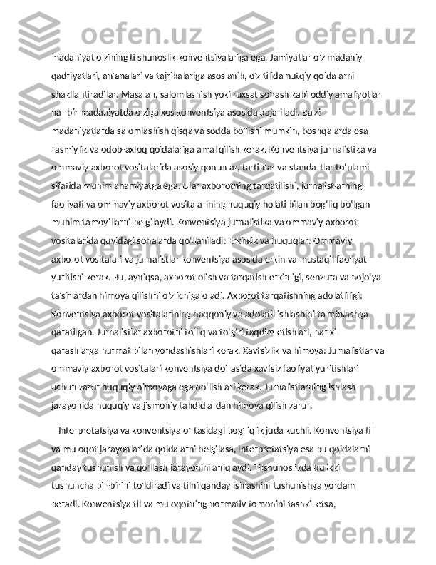 madaniyat o'zining tilshunoslik konventsiyalariga ega. Jamiyatlar o'z madaniy 
qadriyatlari, an'analari va tajribalariga asoslanib, o'z tilida nutqiy qoidalarni 
shakllantiradilar. Masalan, salomlashish yoki ruxsat so'rash kabi oddiy amaliyotlar 
har bir madaniyatda o'ziga xos konventsiya asosida bajariladi. Ba'zi 
madaniyatlarda salomlashish qisqa va sodda bo'lishi mumkin, boshqalarda esa 
rasmiylik va odob-axloq qoidalariga amal qilish kerak. Konventsiya jurnalistika va 
ommaviy axborot vositalarida asosiy qonunlar, tartiblar va standartlar to‘plami 
sifatida muhim ahamiyatga ega. Ular axborotning tarqatilishi, jurnalistlarning 
faoliyati va ommaviy axborot vositalarining huquqiy holati bilan bog‘liq bo‘lgan 
muhim tamoyillarni belgilaydi. Konventsiya jurnalistika va ommaviy axborot 
vositalarida quyidagi sohalarda qo‘llaniladi: Erkinlik va huquqlar: Ommaviy 
axborot vositalari va jurnalistlar konventsiya asosida erkin va mustaqil faoliyat 
yuritishi kerak. Bu, ayniqsa, axborot olish va tarqatish erkinligi, senzura va nojo‘ya 
ta'sirlardan himoya qilishni o‘z ichiga oladi. Axborot tarqatishning adolatliligi: 
Konventsiya axborot vositalarining haqqoniy va adolatli ishlashini ta'minlashga 
qaratilgan. Jurnalistlar axborotni to‘liq va to‘g‘ri taqdim etishlari, har xil 
qarashlarga hurmat bilan yondashishlari kerak. Xavfsizlik va himoya: Jurnalistlar va
ommaviy axborot vositalari konventsiya doirasida xavfsiz faoliyat yuritishlari 
uchun zarur huquqiy himoyaga ega bo‘lishlari kerak. Jurnalistlarning ishlash 
jarayonida huquqiy va jismoniy tahdidlardan himoya qilish zarur.
    Interpretatsiya va konventsiya o'rtasidagi bog'liqlik juda kuchli. Konventsiya til 
va muloqot jarayonlarida qoidalarni belgilasa, interpretatsiya esa bu qoidalarni 
qanday tushunish va qo'llash jarayonini aniqlaydi. Tilshunoslikda bu ikki 
tushuncha bir-birini to'ldiradi va tilni qanday ishlashini tushunishga yordam 
beradi. Konventsiya til va muloqotning normativ tomonini tashkil etsa,  