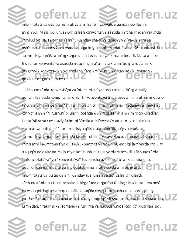 interpretatsiya esa bu normativalarni har bir vaziyatda qanday qo'llashni 
aniqlaydi. Misol uchun, salomlashish konventsiya sifatida barcha madaniyatlarda 
mavjud bo'lsa, salomlashishning qanday shakli va qanday vaziyatda amalga 
oshirilishi tilshunoslik va madaniyatga bog'liq. Interpretatsiya har bir kontekstda 
konventsiya qoidalarining o'zgarishini tushunishga yordam beradi. Masalan, bir 
tilshunos konventsiya asosida nutqning ma'lum shakllarini belgilaydi, ammo 
pragmatik kontekstda yoki madaniy farqlarni hisobga olgan holda, ma'no va 
qoidalar o'zgarishi mumkin.
    Tilshunoslikda konventsiya va interpretatsiya tushunchalarining amaliy 
qo'llanilishi juda keng. Tarjimonlar til konventsiyalariga asoslanib, matnning o'zaro
talqinini amalga oshiradilar. Tarjimonlar, original matnning madaniy va lingvistik 
konventsiyalarini tushunib, ularni boshqa tilga moslashtirishga harakat qiladilar. 
Jurnalistika va Ommaviy Axborot Vositalari: Ommaviy axborot vositalarida 
matnlar va nutqlarni interpretatsiya qilish, ularning ijtimoiy va madaniy 
konventsiyalarga mos ravishda taqdim etilishi kerak. Huquqshunoslik: Huquqiy 
matnlarni interpretatsiya qilishda, konventsiya va uning tadbiqi jamiyatda ma'lum 
huquqiy qoidalar va majburiyatlarni tushunishga yordam beradi. Tilshunoslikda 
"interpretatsiya" va "konventsiya" tushunchalari bir-biri bilan chambarchas 
bog'liq. Konventsiya til va muloqotdagi normativ qoidalarni belgilasa, 
interpretatsiya bu qoidalarni qanday tushunish va qo'llashni aniqlaydi. 
Tilshunoslikda bu tushunchalarni birgalikda o'rganish tilning strukturasi, ma'nosi 
va muloqotdagi amaliy qo'llanilishi haqida chuqurroq tushuncha hosil qilishga 
yordam beradi. Tushunchalar o'rtasidagi bog'liqlik tilshunoslikning turli sohalarida,
jumladan, pragmatika, semantika, tarjima va huquqshunoslikda keng qo'llaniladi. 