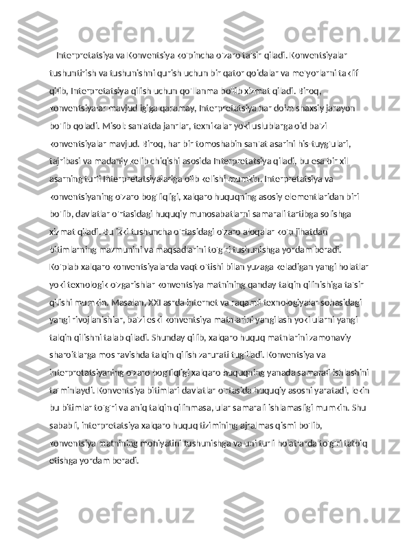     Interpretatsiya va Konventsiya ko'pincha o'zaro ta'sir qiladi. Konventsiyalar 
tushuntirish va tushunishni qurish uchun bir qator qoidalar va me'yorlarni taklif 
qilib, Interpretatsiya qilish uchun qo'llanma bo'lib xizmat qiladi. Biroq, 
konventsiyalar mavjudligiga qaramay, Interpretatsiya har doim shaxsiy jarayon 
bo'lib qoladi. Misol: san'atda janrlar, texnikalar yoki uslublarga oid ba'zi 
konventsiyalar mavjud. Biroq, har bir tomoshabin san'at asarini his-tuyg'ulari, 
tajribasi va madaniy kelib chiqishi asosida Interpretatsiya qiladi, bu esa bir xil 
asarning turli Interpretatsiyalariga olib kelishi mumkin. Interpretatsiya va 
konventsiyaning o'zaro bog'liqligi, xalqaro huquqning asosiy elementlaridan biri 
bo'lib, davlatlar o'rtasidagi huquqiy munosabatlarni samarali tartibga solishga 
xizmat qiladi. Bu ikki tushuncha o'rtasidagi o'zaro aloqalar ko'p jihatdan 
bitimlarning mazmunini va maqsadlarini to'g'ri tushunishga yordam beradi. 
Ko'plab xalqaro konventsiyalarda vaqt o'tishi bilan yuzaga keladigan yangi holatlar
yoki texnologik o'zgarishlar konventsiya matnining qanday talqin qilinishiga ta'sir 
qilishi mumkin. Masalan, XXI asrda internet va raqamli texnologiyalar sohasidagi 
yangi rivojlanishlar, ba'zi eski konventsiya matnlarini yangilash yoki ularni yangi 
talqin qilishni talab qiladi. Shunday qilib, xalqaro huquq matnlarini zamonaviy 
sharoitlarga mos ravishda talqin qilish zarurati tug'iladi. Konventsiya va 
interpretatsiyaning o'zaro bog'liqligi xalqaro huquqning yanada samarali ishlashini
ta'minlaydi. Konventsiya bitimlari davlatlar o'rtasida huquqiy asosni yaratadi, lekin
bu bitimlar to'g'ri va aniq talqin qilinmasa, ular samarali ishlamasligi mumkin. Shu 
sababli, interpretatsiya xalqaro huquq tizimining ajralmas qismi bo'lib, 
konventsiya matnining mohiyatini tushunishga va uni turli holatlarda to'g'ri tatbiq 
etishga yordam beradi. 