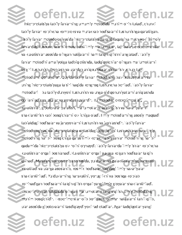     Interpretatsiya tabiiy fanlarning umumiy metodida muhim o'rin tutadi, chunki 
tabiiy fanlar ko'pincha kompleks va murakkab hodisalarni tushunishga qaratilgan. 
Tabiiy fanlar metodologiyasida interpretatsiya (talqin) faqatgina matn yoki ijtimoiy
fanlardagi tushunchalarni emas, balki ilmiy ma'lumotlar, tajribalar, eksperimentlar
va kuzatishlar asosida olingan natijalarni ham talqin qilishni anglatadi. Tabiiy 
fanlar metodini amaliyotga tadbiq etishda, tadqiqotchilar olingan ma'lumotlarni 
to'g'ri tushunish, izohlash va ulardan aniq xulosalar chiqarish uchun turli 
metodlarni qo'llaydilar. Quyida tabiiy fanlar metodining ba'zi xususiyatlari va 
uning interpretatsiyaga ta'siri haqida kengroq tushuncha beriladi. Tabiiy fanlar 
metodlari – bu tabiiy dunyoni tushunish va unga oid qonuniyatlarni aniqlashda 
qo'llaniladigan usullar va yondashuvlardir. Bu metodlar eksperimentlar, 
kuzatishlar, gipotezalar yaratish, ma'lumotlarni tahlil qilish va nazariyalarni 
shakllantirish kabi bosqichlarni o'z ichiga oladi. Ilmiy metodlarning asosiy maqsadi 
tabiatdagi hodisalar va jarayonlarni tushunish va izohlashdir. Tabiiy fanlar 
metodologiyasi va interpretatsiya o'rtasidagi bog'liqlikni tushunish uchun, ilmiy 
metodning har bir bosqichiga qarashimiz kerak. Tabiiy fanlar metodining har bir 
qadamida interpretatsiya o'z rolini o'ynaydi: Tabiiy fanlarda ilmiy ishlar ko'pincha 
kuzatishlar orqali boshlanadi. Kuzatishlar orqali yuzaga kelgan hodisalar talqin 
qilinadi. Masalan, astronomiya sohasida, yulduzlar va galaktikalarning harakati 
kuzatiladi va ularga asoslanib, kosmik hodisalar haqidagi ilmiy nazariyalar 
shakllantiriladi. Yulduzlarning harakatini, yorug'likni va boshqa ko'plab 
ko'rinadigan hodisalarni talqin qilish orqali yangi ilmiy g'oyalar shakllantiriladi. 
Eksperimentlar natijasida olingan ma'lumotlarni talqin qilish, ilmiy metodning 
muhim bosqichidir. Eksperimentlar olib borilgach, olimlar natijalarni tahlil qilib, 
ular asosida gipotezalarni tasdiqlaydi yoki rad etadilar. Agar tadqiqotlar yangi  