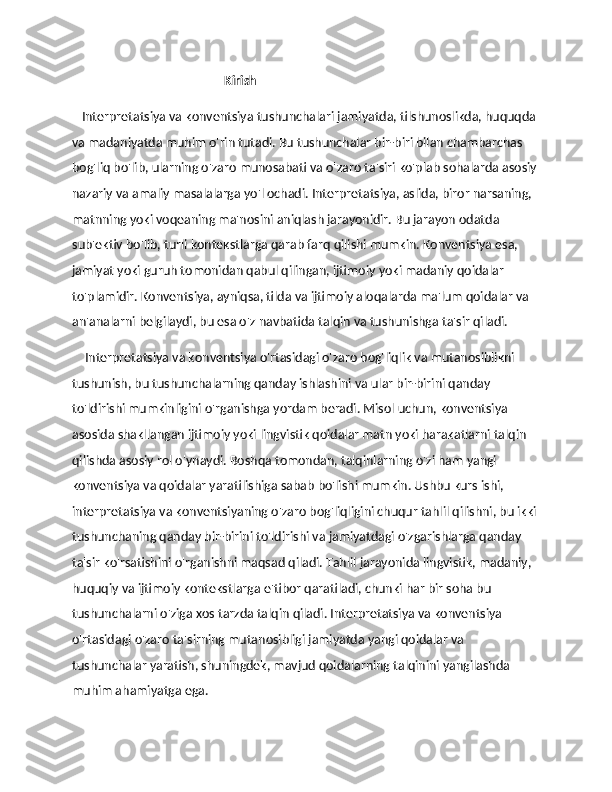                                                  Kirish
    Interpretatsiya va konventsiya tushunchalari jamiyatda, tilshunoslikda, huquqda 
va madaniyatda muhim o'rin tutadi. Bu tushunchalar bir-biri bilan chambarchas 
bog'liq bo'lib, ularning o'zaro munosabati va o'zaro ta'siri ko'plab sohalarda asosiy
nazariy va amaliy masalalarga yo'l ochadi. Interpretatsiya, aslida, biror narsaning, 
matnning yoki voqeaning ma'nosini aniqlash jarayonidir. Bu jarayon odatda 
sub'ektiv bo'lib, turli kontekstlarga qarab farq qilishi mumkin. Konventsiya esa, 
jamiyat yoki guruh tomonidan qabul qilingan, ijtimoiy yoki madaniy qoidalar 
to'plamidir. Konventsiya, ayniqsa, tilda va ijtimoiy aloqalarda ma'lum qoidalar va 
an'analarni belgilaydi, bu esa o'z navbatida talqin va tushunishga ta'sir qiladi. 
     Interpretatsiya va konventsiya o'rtasidagi o'zaro bog'liqlik va mutanosiblikni 
tushunish, bu tushunchalarning qanday ishlashini va ular bir-birini qanday 
to'ldirishi mumkinligini o'rganishga yordam beradi. Misol uchun, konventsiya 
asosida shakllangan ijtimoiy yoki lingvistik qoidalar matn yoki harakatlarni talqin 
qilishda asosiy rol o'ynaydi. Boshqa tomondan, talqinlarning o'zi ham yangi 
konventsiya va qoidalar yaratilishiga sabab bo'lishi mumkin. Ushbu kurs ishi, 
interpretatsiya va konventsiyaning o'zaro bog'liqligini chuqur tahlil qilishni, bu ikki
tushunchaning qanday bir-birini to'ldirishi va jamiyatdagi o'zgarishlarga qanday 
ta'sir ko'rsatishini o'rganishni maqsad qiladi. Tahlil jarayonida lingvistik, madaniy, 
huquqiy va ijtimoiy kontekstlarga e'tibor qaratiladi, chunki har bir soha bu 
tushunchalarni o'ziga xos tarzda talqin qiladi. Interpretatsiya va konventsiya 
o'rtasidagi o'zaro ta'sirning mutanosibligi jamiyatda yangi qoidalar va 
tushunchalar yaratish, shuningdek, mavjud qoidalarning talqinini yangilashda 
muhim ahamiyatga ega. 