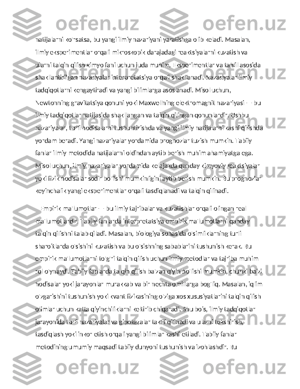 natijalarni ko'rsatsa, bu yangi ilmiy nazariyani yaratishga olib keladi. Masalan, 
ilmiy eksperimentlar orqali mikroskopik darajadagi reaktsiyalarni kuzatish va 
ularni talqin qilish kimyo fani uchun juda muhim. Eksperimentlar va tahlil asosida 
shakllantirilgan nazariyalar interpretatsiya orqali shakllanadi. Nazariyalar ilmiy 
tadqiqotlarni kengaytiradi va yangi bilimlarga asoslanadi. Misol uchun, 
Newtonning gravitatsiya qonuni yoki Maxwellning elektromagnit nazariyasi — bu 
ilmiy tadqiqotlar natijasida shakllangan va talqin qilingan qonunlardir. Ushbu 
nazariyalar, turli hodisalarni tushuntirishda va yangi ilmiy natijalarni kashf qilishda 
yordam beradi. Yangi nazariyalar yordamida prognozlar tuzish mumkin. Tabiiy 
fanlar ilmiy metodida natijalarni oldindan aytib berish muhim ahamiyatga ega. 
Misol uchun, ilmiy nazariyalar yordamida kelajakda qanday kimyoviy reaktsiyalar 
yoki fizik hodisalar sodir bo'lishi mumkinligini aytib berish mumkin. Bu prognozlar 
keyinchalik yangi eksperimentlar orqali tasdiqlanadi va talqin qilinadi. 
    Empirik ma'lumotlar — bu ilmiy tajribalar va kuzatishlar orqali olingan real 
ma'lumotlardir. Tabiiy fanlarda interpretatsiya empirik ma'lumotlarni qanday 
talqin qilishni talab qiladi. Masalan, biologiya sohasida o'simliklarning turli 
sharoitlarda o'sishini kuzatish va bu o'sishning sabablarini tushunish kerak. Bu 
empirik ma'lumotlarni to'g'ri talqin qilish uchun ilmiy metodlar va tajriba muhim 
rol o'ynaydi. Tabiiy fanlarda talqin qilish ba'zan qiyin bo'lishi mumkin, chunki ba'zi 
hodisalar yoki jarayonlar murakkab va bir nechta omillarga bog'liq. Masalan, iqlim 
o'zgarishini tushunish yoki kvant fizikasining o'ziga xos xususiyatlarini talqin qilish 
olimlar uchun katta qiyinchiliklarni keltirib chiqaradi. Shu bois, ilmiy tadqiqotlar 
jarayonida turli nazariyalar va gipotezalar taklif qilinadi va ularni tekshirish, 
tasdiqlash yoki inkor etish orqali yangi bilimlar kashf etiladi. Tabiiy fanlar 
metodining umumiy maqsadi tabiiy dunyoni tushunish va izohlashdir. Bu  