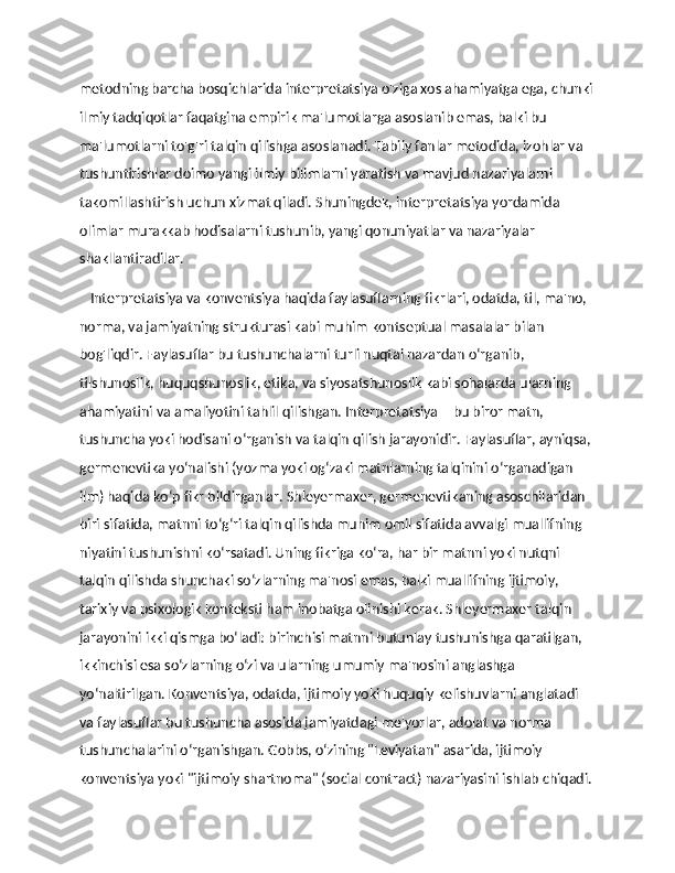 metodning barcha bosqichlarida interpretatsiya o'ziga xos ahamiyatga ega, chunki
ilmiy tadqiqotlar faqatgina empirik ma'lumotlarga asoslanib emas, balki bu 
ma'lumotlarni to'g'ri talqin qilishga asoslanadi. Tabiiy fanlar metodida, izohlar va 
tushuntirishlar doimo yangi ilmiy bilimlarni yaratish va mavjud nazariyalarni 
takomillashtirish uchun xizmat qiladi. Shuningdek, interpretatsiya yordamida 
olimlar murakkab hodisalarni tushunib, yangi qonuniyatlar va nazariyalar 
shakllantiradilar.
    Interpretatsiya va konventsiya haqida faylasuflarning fikrlari, odatda, til, ma'no, 
norma, va jamiyatning strukturasi kabi muhim kontseptual masalalar bilan 
bog'liqdir. Faylasuflar bu tushunchalarni turli nuqtai nazardan o‘rganib, 
tilshunoslik, huquqshunoslik, etika, va siyosatshunoslik kabi sohalarda ularning 
ahamiyatini va amaliyotini tahlil qilishgan. Interpretatsiya – bu biror matn, 
tushuncha yoki hodisani o‘rganish va talqin qilish jarayonidir. Faylasuflar, ayniqsa, 
germenevtika yo‘nalishi (yozma yoki og‘zaki matnlarning talqinini o‘rganadigan 
ilm) haqida ko‘p fikr bildirganlar. Shleyermaxer, germenevtikaning asoschilaridan 
biri sifatida, matnni to‘g‘ri talqin qilishda muhim omil sifatida avvalgi muallifning 
niyatini tushunishni ko‘rsatadi. Uning fikriga ko‘ra, har bir matnni yoki nutqni 
talqin qilishda shunchaki so‘zlarning ma'nosi emas, balki muallifning ijtimoiy, 
tarixiy va psixologik konteksti ham inobatga olinishi kerak. Shleyermaxer talqin 
jarayonini ikki qismga bo‘ladi: birinchisi matnni butunlay tushunishga qaratilgan, 
ikkinchisi esa so‘zlarning o‘zi va ularning umumiy ma'nosini anglashga 
yo‘naltirilgan. Konventsiya, odatda, ijtimoiy yoki huquqiy kelishuvlarni anglatadi 
va faylasuflar bu tushuncha asosida jamiyatdagi me'yorlar, adolat va norma 
tushunchalarini o‘rganishgan. Gobbs, o‘zining "Leviyatan" asarida, ijtimoiy 
konventsiya yoki "ijtimoiy shartnoma" (social contract) nazariyasini ishlab chiqadi. 