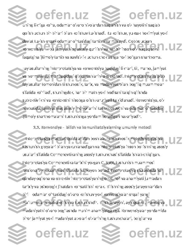 Uning fikriga ko‘ra, odamlar o‘zaro nizolardan saqlanish va o‘z hayotini saqlab 
qolish uchun bir-birlari bilan kelishuv tuzishadi. Bu kelishuv, yuksak hokimiyat yoki
davlat tuzish orqali odamlar o‘rtasidagi tartibni ta'minlaydi. Gobbs uchun 
konventsiya — bu jamiyatning asosiy qurilishi va har bir inson o‘z huquqlarini 
faqatgina ijtimoiy tartib va xavfsizlik uchun cheklashga rozi bo‘lgan shartnoma.
Faylasuflarning interpretatsiya va konventsiya haqidagi fikrlari, til, ma'no, jamiyat 
va normativ tizimlar haqidagi o‘z qarashlarini aks ettiradi. Interpretatsiya ko‘plab 
faylasuflar tomonidan tilshunoslik, tarix, va madaniyat bilan bog‘liq muammolar 
sifatida ko‘riladi, shuningdek, har bir matn yoki hodisani talqin qilishda 
sub'ektivlikni va kontekstni hisobga olish zaruriyati ta'kidlanadi. Konventsiya, o‘z 
navbatida, jamiyatning asosiy me'yorlarini tashkil etuvchi va odamlar o‘rtasidagi 
ijtimoiy shartnomalarni tushunishga yordam beradigan nazariyadir. 
            2.2. Konvensiya -  bilish va komunikatsiyalarning umumiy metodi
    Interpretasiya matnlari qoidalaridan boshlab, ruhshunoslik metodologiyasi va 
tushunish g'oyalari bilan yakunlanadigan va interpretasiya inson bo'lishning asosiy
usullari sifatida Germenevtikaning asosiy tushunchasi sifatida ishlab chiqilgan. 
Interpretasiya Germenevtika tarixini yozgan G. Spet, tushunish muammosi 
ratsionalizm muammosi sifatida namoyon bo'lad. Interpretasiya shu asosda har 
qanday oqilona va ob'ektiv interpretasiyaning o'rni, roli va ahamiyati jumladan 
tarixiy va psixologik jihatdan ko'rsatilishi kerak. Bilishning asosiy jarayonlaridan 
biri – odamlar o‘rtasidagi o‘zaro kelishuv yoki konvensiyalar orqali yangi 
ma’lumotlarni qabul qilish va tushunishdir. Bilish jarayoni, ayniqsa, til, mantiq va 
madaniyatni o‘zaro bog‘lashda muhim ahamiyatga ega. Konvensiyalar yordamida 
biror jamiyat yoki madaniyat a'zolari o‘zlarining tushunchalari, belgilar va  