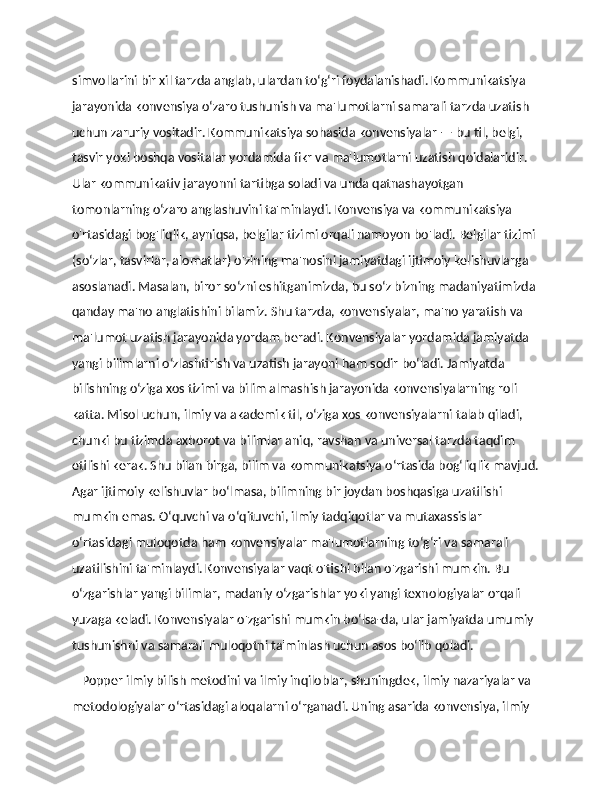 simvollarini bir xil tarzda anglab, ulardan to‘g‘ri foydalanishadi. Kommunikatsiya 
jarayonida konvensiya o‘zaro tushunish va ma'lumotlarni samarali tarzda uzatish 
uchun zaruriy vositadir. Kommunikatsiya sohasida konvensiyalar — bu til, belgi, 
tasvir yoki boshqa vositalar yordamida fikr va ma'lumotlarni uzatish qoidalaridir. 
Ular kommunikativ jarayonni tartibga soladi va unda qatnashayotgan 
tomonlarning o‘zaro anglashuvini ta'minlaydi. Konvensiya va kommunikatsiya 
o'rtasidagi bog'liqlik, ayniqsa, belgilar tizimi orqali namoyon bo'ladi. Belgilar tizimi 
(so‘zlar, tasvirlar, alomatlar) o'zining ma'nosini jamiyatdagi ijtimoiy kelishuvlarga 
asoslanadi. Masalan, biror so‘zni eshitganimizda, bu so‘z bizning madaniyatimizda 
qanday ma'no anglatishini bilamiz. Shu tarzda, konvensiyalar, ma'no yaratish va 
ma'lumot uzatish jarayonida yordam beradi. Konvensiyalar yordamida jamiyatda 
yangi bilimlarni o‘zlashtirish va uzatish jarayoni ham sodir bo‘ladi. Jamiyatda 
bilishning o‘ziga xos tizimi va bilim almashish jarayonida konvensiyalarning roli 
katta. Misol uchun, ilmiy va akademik til, o‘ziga xos konvensiyalarni talab qiladi, 
chunki bu tizimda axborot va bilimlar aniq, ravshan va universal tarzda taqdim 
etilishi kerak. Shu bilan birga, bilim va kommunikatsiya o‘rtasida bog‘liqlik mavjud.
Agar ijtimoiy kelishuvlar bo‘lmasa, bilimning bir joydan boshqasiga uzatilishi 
mumkin emas. O‘quvchi va o‘qituvchi, ilmiy tadqiqotlar va mutaxassislar 
o‘rtasidagi muloqotda ham konvensiyalar ma'lumotlarning to‘g‘ri va samarali 
uzatilishini ta'minlaydi. Konvensiyalar vaqt o'tishi bilan o'zgarishi mumkin. Bu 
o‘zgarishlar yangi bilimlar, madaniy o‘zgarishlar yoki yangi texnologiyalar orqali 
yuzaga keladi. Konvensiyalar o'zgarishi mumkin bo‘lsa-da, ular jamiyatda umumiy 
tushunishni va samarali muloqotni ta'minlash uchun asos bo‘lib qoladi. 
    Popper ilmiy bilish metodini va ilmiy inqiloblar, shuningdek, ilmiy nazariyalar va 
metodologiyalar o‘rtasidagi aloqalarni o‘rganadi. Uning asarida konvensiya, ilmiy  