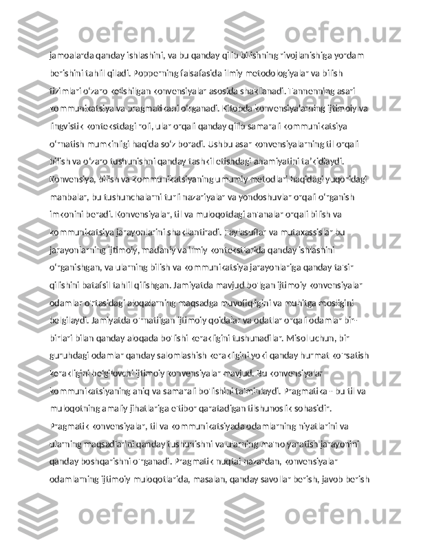 jamoalarda qanday ishlashini, va bu qanday qilib bilishning rivojlanishiga yordam 
berishini tahlil qiladi. Popperning falsafasida ilmiy metodologiyalar va bilish 
tizimlari o‘zaro kelishilgan konvensiyalar asosida shakllanadi. Tannenning asari 
kommunikatsiya va pragmatikani o‘rganadi. Kitobda konvensiyalarning ijtimoiy va 
lingvistik kontekstdagi roli, ular orqali qanday qilib samarali kommunikatsiya 
o‘rnatish mumkinligi haqida so‘z boradi. Ushbu asar konvensiyalarning til orqali 
bilish va o‘zaro tushunishni qanday tashkil etishdagi ahamiyatini ta’kidlaydi. 
Konvensiya, bilish va kommunikatsiyaning umumiy metodlari haqidagi yuqoridagi 
manbalar, bu tushunchalarni turli nazariyalar va yondoshuvlar orqali o‘rganish 
imkonini beradi. Konvensiyalar, til va muloqotdagi an'analar orqali bilish va 
kommunikatsiya jarayonlarini shakllantiradi. Faylasuflar va mutaxassislar bu 
jarayonlarning ijtimoiy, madaniy va ilmiy kontekstlarida qanday ishlashini 
o‘rganishgan, va ularning bilish va kommunikatsiya jarayonlariga qanday ta'sir 
qilishini batafsil tahlil qilishgan. Jamiyatda mavjud bo'lgan ijtimoiy konvensiyalar 
odamlar o'rtasidagi aloqalarning maqsadga muvofiqligini va muhitga mosligini 
belgilaydi. Jamiyatda o'rnatilgan ijtimoiy qoidalar va odatlar orqali odamlar bir-
birlari bilan qanday aloqada bo'lishi kerakligini tushunadilar. Misol uchun, bir 
guruhdagi odamlar qanday salomlashish kerakligini yoki qanday hurmat ko'rsatish 
kerakligini belgilovchi ijtimoiy konvensiyalar mavjud. Bu konvensiyalar 
kommunikatsiyaning aniq va samarali bo'lishini ta'minlaydi. Pragmatika - bu til va 
muloqotning amaliy jihatlariga e'tibor qaratadigan tilshunoslik sohasidir. 
Pragmatik konvensiyalar, til va kommunikatsiyada odamlarning niyatlarini va 
ularning maqsadlarini qanday tushunishni va ularning ma'no yaratish jarayonini 
qanday boshqarishni o'rganadi. Pragmatik nuqtai nazardan, konvensiyalar 
odamlarning ijtimoiy muloqotlarida, masalan, qanday savollar berish, javob berish 