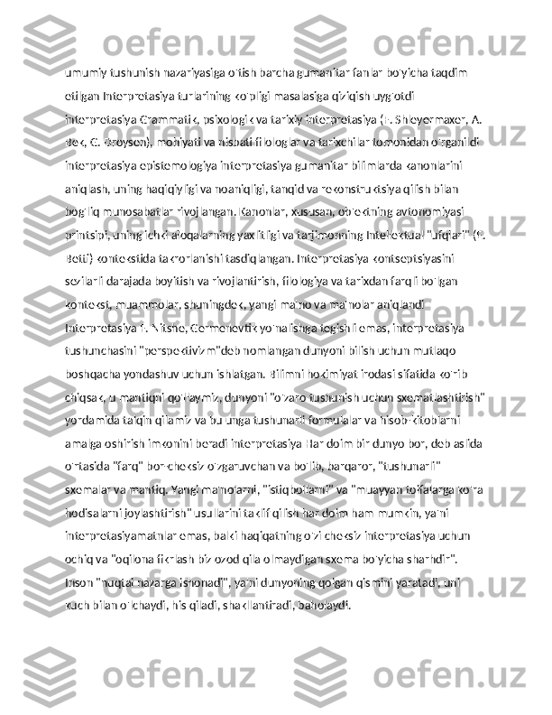 umumiy tushunish nazariyasiga o'tish barcha gumanitar fanlar bo'yicha taqdim 
etilgan Interpretasiya turlarining ko'pligi masalasiga qiziqish uyg'otdi 
interpretasiya Grammatik, psixologik va tarixiy interpretasiya (F. Shleyermaxer, A. 
Bek, G. Droysen), mohiyati va nisbati filologlar va tarixchilar tomonidan o'rganildi 
interpretasiya epistemologiya interpretasiya gumanitar bilimlarda kanonlarini 
aniqlash, uning haqiqiyligi va noaniqligi, tanqid va rekonstruktsiya qilish bilan 
bog'liq munosabatlar rivojlangan. Kanonlar, xususan, ob'ektning avtonomiyasi 
printsipi, uning ichki aloqalarning yaxlitligi va tarjimonning Intellektual "ufqlari" (E.
Betti) kontekstida takrorlanishi tasdiqlangan. Interpretasiya kontseptsiyasini 
sezilarli darajada boyitish va rivojlantirish, filologiya va tarixdan farqli bo'lgan 
kontekst, muammolar, shuningdek, yangi ma'no va ma'nolar aniqlandi 
Interpretasiya F. Nitshe, Germenevtik yo'nalishga tegishli emas, interpretasiya 
tushunchasini "perspektivizm"deb nomlangan dunyoni bilish uchun mutlaqo 
boshqacha yondashuv uchun ishlatgan. Bilimni hokimiyat irodasi sifatida ko'rib 
chiqsak, u mantiqni qo'llaymiz, dunyoni "o'zaro tushunish uchun sxematlashtirish"
yordamida talqin qilamiz va bu unga tushunarli formulalar va hisob-kitoblarni 
amalga oshirish imkonini beradi interpretasiya Har doim bir dunyo bor, deb aslida 
o'rtasida "farq" bor-cheksiz o'zgaruvchan va bo'lib, barqaror, "tushunarli" 
sxemalar va mantiq. Yangi ma'nolarni, "istiqbollarni" va "muayyan toifalarga ko'ra 
hodisalarni joylashtirish" usullarini taklif qilish har doim ham mumkin, ya'ni 
interpretasiyamatnlar emas, balki haqiqatning o'zi cheksiz interpretasiya uchun 
ochiq va "oqilona fikrlash biz ozod qila olmaydigan sxema bo'yicha sharhdir". 
Inson "nuqtai nazarga ishonadi", ya'ni dunyoning qolgan qismini yaratadi, uni 
kuch bilan o'lchaydi, his qiladi, shakllantiradi, baholaydi. 