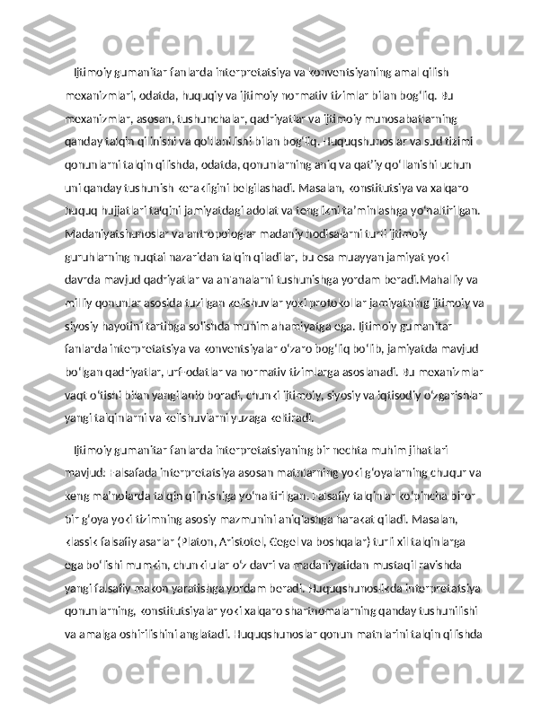     Ijtimoiy gumanitar fanlarda interpretatsiya va konventsiyaning amal qilish 
mexanizmlari, odatda, huquqiy va ijtimoiy normativ tizimlar bilan bog‘liq. Bu 
mexanizmlar, asosan, tushunchalar, qadriyatlar va ijtimoiy munosabatlarning 
qanday talqin qilinishi va qo‘llanilishi bilan bog‘liq. Huquqshunoslar va sud tizimi 
qonunlarni talqin qilishda, odatda, qonunlarning aniq va qat’iy qo‘llanishi uchun 
uni qanday tushunish kerakligini belgilashadi. Masalan, konstitutsiya va xalqaro 
huquq hujjatlari talqini jamiyatdagi adolat va tenglikni ta’minlashga yo‘naltirilgan. 
Madaniyatshunoslar va antropologlar madaniy hodisalarni turli ijtimoiy 
guruhlarning nuqtai nazaridan talqin qiladilar, bu esa muayyan jamiyat yoki 
davrda mavjud qadriyatlar va an'analarni tushunishga yordam beradi.Mahalliy va 
milliy qonunlar asosida tuzilgan kelishuvlar yoki protokollar jamiyatning ijtimoiy va
siyosiy hayotini tartibga solishda muhim ahamiyatga ega. Ijtimoiy gumanitar 
fanlarda interpretatsiya va konventsiyalar o‘zaro bog‘liq bo‘lib, jamiyatda mavjud 
bo‘lgan qadriyatlar, urf-odatlar va normativ tizimlarga asoslanadi. Bu mexanizmlar
vaqt o‘tishi bilan yangilanib boradi, chunki ijtimoiy, siyosiy va iqtisodiy o‘zgarishlar
yangi talqinlarni va kelishuvlarni yuzaga keltiradi.
    Ijtimoiy gumanitar fanlarda interpretatsiyaning bir nechta muhim jihatlari 
mavjud: Falsafada interpretatsiya asosan matnlarning yoki g‘oyalarning chuqur va 
keng ma’nolarda talqin qilinishiga yo‘naltirilgan. Falsafiy talqinlar ko‘pincha biror 
bir g‘oya yoki tizimning asosiy mazmunini aniqlashga harakat qiladi. Masalan, 
klassik falsafiy asarlar (Platon, Aristotel, Gegel va boshqalar) turli xil talqinlarga 
ega bo‘lishi mumkin, chunki ular o‘z davri va madaniyatidan mustaqil ravishda 
yangi falsafiy makon yaratishga yordam beradi. Huquqshunoslikda interpretatsiya 
qonunlarning, konstitutsiyalar yoki xalqaro shartnomalarning qanday tushunilishi 
va amalga oshirilishini anglatadi. Huquqshunoslar qonun matnlarini talqin qilishda 