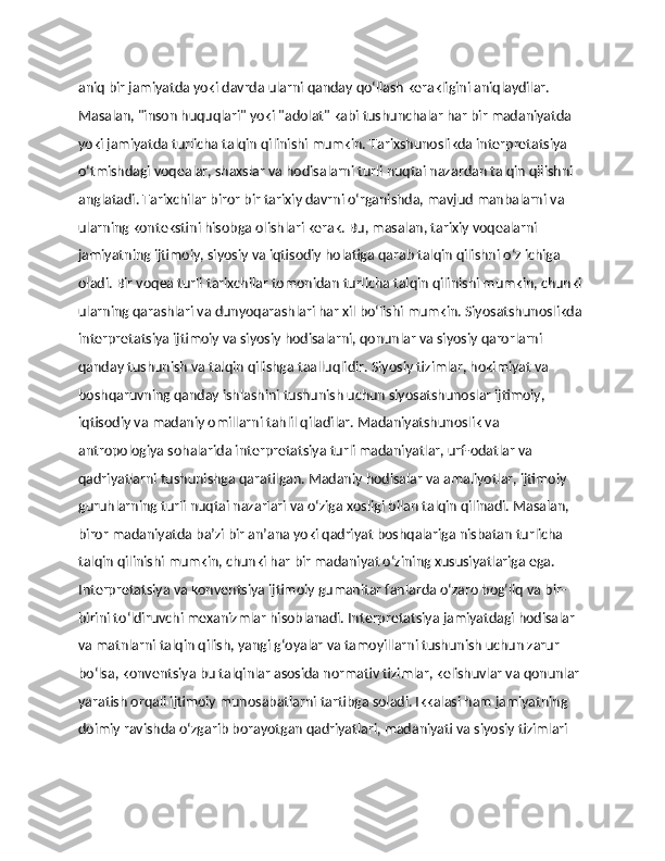 aniq bir jamiyatda yoki davrda ularni qanday qo‘llash kerakligini aniqlaydilar. 
Masalan, "inson huquqlari" yoki "adolat" kabi tushunchalar har bir madaniyatda 
yoki jamiyatda turlicha talqin qilinishi mumkin. Tarixshunoslikda interpretatsiya 
o‘tmishdagi voqealar, shaxslar va hodisalarni turli nuqtai nazardan talqin qilishni 
anglatadi. Tarixchilar biror bir tarixiy davrni o‘rganishda, mavjud manbalarni va 
ularning kontekstini hisobga olishlari kerak. Bu, masalan, tarixiy voqealarni 
jamiyatning ijtimoiy, siyosiy va iqtisodiy holatiga qarab talqin qilishni o‘z ichiga 
oladi. Bir voqea turli tarixchilar tomonidan turlicha talqin qilinishi mumkin, chunki 
ularning qarashlari va dunyoqarashlari har xil bo‘lishi mumkin. Siyosatshunoslikda 
interpretatsiya ijtimoiy va siyosiy hodisalarni, qonunlar va siyosiy qarorlarni 
qanday tushunish va talqin qilishga taalluqlidir. Siyosiy tizimlar, hokimiyat va 
boshqaruvning qanday ishlashini tushunish uchun siyosatshunoslar ijtimoiy, 
iqtisodiy va madaniy omillarni tahlil qiladilar. Madaniyatshunoslik va 
antropologiya sohalarida interpretatsiya turli madaniyatlar, urf-odatlar va 
qadriyatlarni tushunishga qaratilgan. Madaniy hodisalar va amaliyotlar, ijtimoiy 
guruhlarning turli nuqtai nazarlari va o‘ziga xosligi bilan talqin qilinadi. Masalan, 
biror madaniyatda ba’zi bir an’ana yoki qadriyat boshqalariga nisbatan turlicha 
talqin qilinishi mumkin, chunki har bir madaniyat o‘zining xususiyatlariga ega. 
Interpretatsiya va konventsiya ijtimoiy gumanitar fanlarda o‘zaro bog‘liq va bir-
birini to‘ldiruvchi mexanizmlar hisoblanadi. Interpretatsiya jamiyatdagi hodisalar 
va matnlarni talqin qilish, yangi g‘oyalar va tamoyillarni tushunish uchun zarur 
bo‘lsa, konventsiya bu talqinlar asosida normativ tizimlar, kelishuvlar va qonunlar 
yaratish orqali ijtimoiy munosabatlarni tartibga soladi. Ikkalasi ham jamiyatning 
doimiy ravishda o‘zgarib borayotgan qadriyatlari, madaniyati va siyosiy tizimlari  