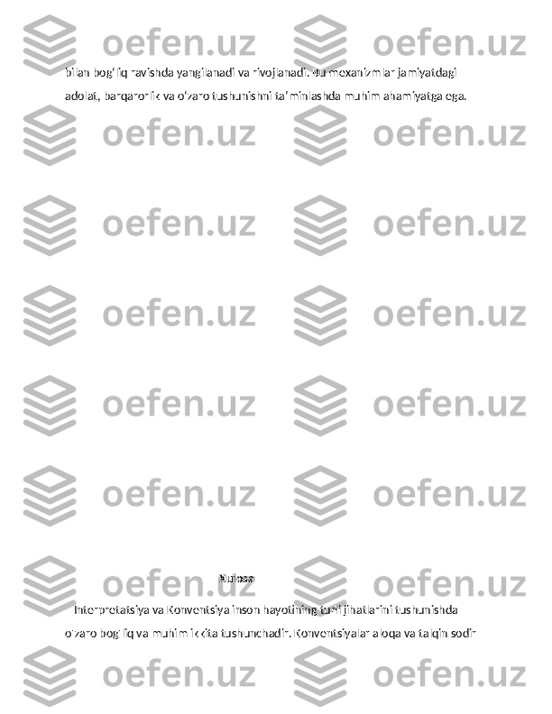 bilan bog‘liq ravishda yangilanadi va rivojlanadi. Bu mexanizmlar jamiyatdagi 
adolat, barqarorlik va o‘zaro tushunishni ta’minlashda muhim ahamiyatga ega. 
                                        
                                                       Xulosa
    Interpretatsiya va Konventsiya inson hayotining turli jihatlarini tushunishda 
o'zaro bog'liq va muhim ikkita tushunchadir. Konventsiyalar aloqa va talqin sodir  