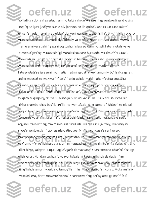 bo'ladigan doirani yaratadi, ammo talqinning o'zi shaxsning konteksti va idrokiga 
bog'liq bo'lgan ijodiy va sub'ektiv jarayon bo'lib qoladi. Ushbu tushunchalarni 
o'rganish odamlarning atrofdagi dunyoni qanday tushunishini, bir-biri bilan o'zaro 
munosabatini va turli madaniy, ijtimoiy va professional kontekstlarda umumiy 
ma'nolarni yaratishini yaxshiroq tushunishga yordam beradi. Interpretatsiya va 
konventsiyaning mutanosibligi masalasi xalqaro huquqda muhim o‘rin tutadi. 
Konventsiya, bir yoki bir nechta davlatlar tomonidan qabul qilingan va xalqaro 
munosabatlarda huquqiy majburiyatlarni belgilovchi normativ hujjatdir. 
Interpretatsiya jarayoni, normativ matnning qat’iy yoki umumiy bo‘lishiga qarab, 
uning maqsad va mazmunini to‘g‘ri aniqlashda muhim ahamiyatga ega. Shu 
sababli, xalqaro sudlar va huquqshunoslar konventsiya yoki boshqa xalqaro 
hujjatlarni talqin qilishda diqqatli bo‘lishlari, ularning umumiy tamoyillari va 
xalqaro huquqning doirasini hisobga olishlari zarur. Ushbu ikki tushuncha bir-
biriga chambarchas bog‘liq bo‘lib, konventsiyalarning samarali ishlashi va global 
huquq tizimining barqarorligi uchun o‘zaro uyg‘unlikni ta’minlash juda muhimdir. 
Konventsiyalarning talqinini amalga oshirishda, hukumatlar va xalqaro sudlar 
tegishli matnlarning mazmunini tushunishda, ularga turli ijtimoiy, madaniy va 
siyosiy kontekstlarni qo‘llashda ehtiyotkorlik bilan yondashishlari kerak. 
Interpretatsiyaning eng muhim jihatlaridan biri – konventsiya matnining qat’iy 
yoki umumiy bo‘lishiga qarab, uning maqsad va mazmunini to‘g‘ri aniqlashdir. Shu
bilan birga, xalqaro huquqdagi o‘zgarishlar va yangi shartnoma talablarini hisobga 
olish zarur. Bundan tashqari, konventsiyalarni talqin qilishda davlatlarning 
suverenitetini hurmat qilish, shu bilan birga global va mintaqaviy muammolarni 
hal qilishda umumiy xalqaro tamoyillarni ham inobatga olish kerak. Mutanosiblik 
masalasi esa, biror konventsiya yoki shartnomaning, uning amalga oshirilishi  