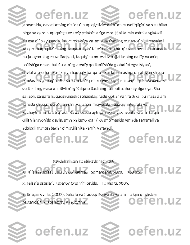 jarayonida, davlatlarning o‘z ichki huquqiy tizimlari bilan muvofiqligini va shu bilan
birga xalqaro huquqning umumiy printsiplariga mosligini ta’minlashni anglatadi. 
Xulosa qilib aytganda, interpretatsiya va konventsiyaning mutanosibligi masalasi 
xalqaro huquq tizimining barqarorligini ta’minlashda hal qiluvchi omil hisoblanadi.
Bu jarayonning muvaffaqiyati, faqatgina normativ hujjatlarning qat’iy va aniq 
bo‘lishiga emas, balki ularning amaliy qo‘llanilishida global integratsiyani, 
davlatlararo hamkorlikni va huquqiy barqarorlikni ta’minlashga qaratilgan chuqur 
yondashuvga bog‘liqdir. Bundan tashqari, konventsiyalarni talqin qilishda xalqaro 
sudlarning, masalan, BMTning Xalqaro Sudining roli katta ahamiyatga ega. Shu 
sababli, xalqaro huquqshunoslik sohasidagi tadqiqotlar va praktika, bu masalalarni
yanada chuqurroq o‘rganishni va jahon miqyosida huquqiy integratsiyani 
kuchaytirishni talab qiladi. Bu xulosada aytilgan fikrlar, konventsiyalarni talqin 
qilish jarayonida davlatlar va xalqaro tashkilotlar o‘rtasida yanada samarali va 
adolatli munosabatlar o‘rnatilishiga zamin yaratadi.
                                Foydalanilgan adabiyotlar ro’yxati 
1.  Bilish falsafasi. Uslubiy qo‘llanma. – Samarqand, 2020. – 160 bet.
2. Falsafa asoslari. Nazarov Q tahriri ostida. –T.: Sharq, 2005.
3. Ibragimov, M. (2012). Falsafa va Huquq: Konventsiyalarni Talqin qilishdagi 
Mutanosiblik. Toshkent: Akademiya. 