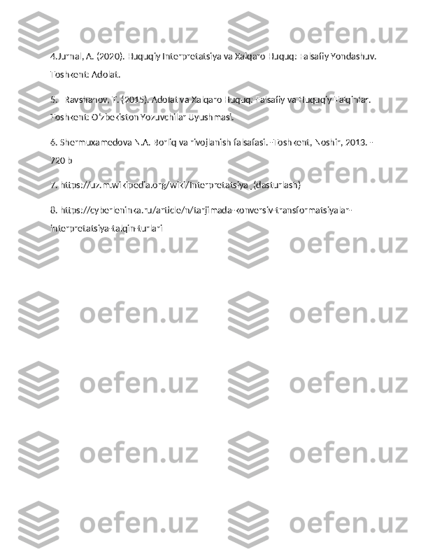 4.Jurnal, A. (2020). Huquqiy Interpretatsiya va Xalqaro Huquq: Falsafiy Yondashuv.
Toshkent: Adolat.
5.   Ravshanov, T. (2015). Adolat va Xalqaro Huquq: Falsafiy va Huquqiy Talqinlar. 
Toshkent: O‘zbekiston Yozuvchilar Uyushmasi.
6. Shermuxamedova N.A. Borliq va rivojlanish falsafasi. -Toshkent, Noshir, 2013. -
720 b
7. https://uz.m.wikipedia.org/wiki/Interpretatsiya_(dasturlash)
8. https://cyberleninka.ru/article/n/tarjimada-konversiv-transformatsiyalar-
interpretatsiya-talqin-turlari 