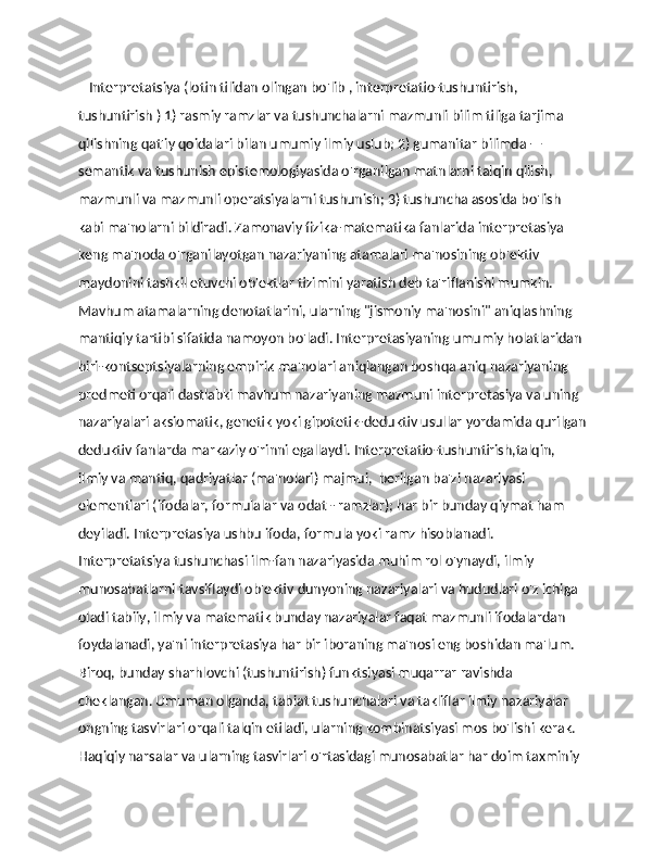     Interpretatsiya (lotin tilidan olingan bo'lib , interpretatio-tushuntirish, 
tushuntirish ) 1) rasmiy ramzlar va tushunchalarni mazmunli bilim tiliga tarjima 
qilishning qat'iy qoidalari bilan umumiy ilmiy uslub; 2) gumanitar bilimda — 
semantik va tushunish epistemologiyasida o'rganilgan matnlarni talqin qilish, 
mazmunli va mazmunli operatsiyalarni tushunish; 3) tushuncha asosida bo'lish 
kabi ma'nolarni bildiradi. Zamonaviy fizika-matematika fanlarida interpretasiya 
keng ma'noda o'rganilayotgan nazariyaning atamalari ma'nosining ob'ektiv 
maydonini tashkil etuvchi ob'ektlar tizimini yaratish deb ta'riflanishi mumkin. 
Mavhum atamalarning denotatlarini, ularning "jismoniy ma'nosini" aniqlashning 
mantiqiy tartibi sifatida namoyon bo'ladi. Interpretasiyaning umumiy holatlaridan 
biri-kontseptsiyalarning empirik ma'nolari aniqlangan boshqa aniq nazariyaning 
predmeti orqali dastlabki mavhum nazariyaning mazmuni interpretasiya va uning 
nazariyalari aksiomatik, genetik yoki gipotetik-deduktiv usullar yordamida qurilgan
deduktiv fanlarda markaziy o'rinni egallaydi. Interpretatio-tushuntirish,talqin, 
ilmiy va mantiq, qadriyatlar (ma'nolari) majmui,  berilgan ba'zi nazariyasi 
elementlari (ifodalar, formulalar va odat - ramzlar); har bir bunday qiymat ham 
deyiladi. Interpretasiya ushbu ifoda, formula yoki ramz hisoblanadi. 
Interpretatsiya tushunchasi ilm-fan nazariyasida muhim rol o'ynaydi, ilmiy 
munosabatlarni tavsiflaydi ob'ektiv dunyoning nazariyalari va hududlari o'z ichiga 
oladi tabiiy, ilmiy va matematik bunday nazariyalar faqat mazmunli ifodalardan 
foydalanadi, ya'ni interpretasiya har bir iboraning ma'nosi eng boshidan ma'lum. 
Biroq, bunday sharhlovchi (tushuntirish) funktsiyasi muqarrar ravishda 
cheklangan. Umuman olganda, tabiat tushunchalari va takliflar ilmiy nazariyalar 
ongning tasvirlari orqali talqin etiladi, ularning kombinatsiyasi mos bo'lishi kerak. 
Haqiqiy narsalar va ularning tasvirlari o'rtasidagi munosabatlar har doim taxminiy  