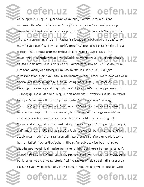 va to'liq emas. Talqin etilgan nazariya va uning interpretasiya o'rtasidagi 
munosabatlar o'zaro bir xil emas: "tabiiy" interpretasiya (bu nazariya qurilgan 
rasmiylashtirilgan tavsif uchun) tashqari, nazariya ham boshqa bo'lishi mumkin.
    Tarixiy jarayonning bir qismini tushunish faqat uning butunligiga aloqasi tufayli 
mumkin va butunning universal-tarixiy tekshiruvi qismlarni tushunishni o'z ichiga 
oladigan interpretasiya germenevtika tarixini yozgan G. Spet, tushunish 
muammosi ratsionalizm muammosi sifatida namoyon bo'ladi. Interpretasiya shu 
asosda har qanday oqilona va ob'ektiv interpretasiyaning o'rni, roli va ahamiyati, 
jumladan, tarixiy va psixologik jihatdan ko'rsatilishi kerak. M. Haidegger 
interpretasiya filologik va filosning ajoyib namunalarini berdi, interpretasiya o'tish:
saytda harakatlanish, qidiruv karta va boshqalar, xususan, "muallifni o'zi 
tushunganidan ko'ra yaxshiroq tushunish" degan mashhur prinsipga asoslanad. 
Shunday qilib, oldindan bilishning alohida ahamiyati, interpretasiya uchun mavzu, 
tarixiy an'anani aks ettiruvchi "qonuniy noto'g'ri tushunchalar" bizning 
idrokimizning dastlabki yo'nalishini shakllantirishni talab qiladigan H. Gadamer 
tomonidan kelajakda to'liq tushuniladi, bizni "an'analarni amalga oshirish" va 
shuning uchun tushunish uchun zarur shart va shartdir,  umuman olganda, 
Germenevtikada, u filosga aylanadi interpretasiya "maydon" kengayib bormoqda, 
endi faqat matnlar bilan ishlash usuliga tushib qolmaydi, balki inson hayotining 
asosiy muammolari bilan shug'ullanadi. Interpretasiya tilning elementlari, so'zlar 
ham o'z tabiatini o'zgartiradi, chunki til ongning sub’ektiv faoliyati mahsuloti 
sifatida qaralmaydi, lekin Haideggerga ko'ra, "tinglash" kerak bo'lgan narsa kabi, 
chunki uning o'zi orqali gapiradi. Interpretasiya Gadamer uchun til universal vosita
bo'lib, unda mavzular va xurofotlar "tajriba sxemalari" deb qoldirildi; shu asosda 
tushunish va amalga oshiriladi. Interpretasiya Matn va tarjimon o'rtasidagi vaqt  