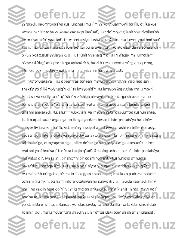 yaratadi. Interpretatsiya tushunchasi muhim va keng qamrovli bo'lib, o'ziga xos 
tarzda har bir soha va kontekstda qo'llaniladi, har doim yangilanish va rivojlanish 
imkoniyatlarini yaratadi. Interpretatsiya tushunchasi – bu ma'lumot yoki hodisani 
tushunish va izohlash jarayoni bo'lib, bu jarayon turli kontekstlarda va sohalarda 
o'ziga xos xususiyatlarga ega. Tushunish va talqin qilish nafaqat ma'lumotlarni 
o‘zbek tilidagi aniq izohlarga aylantirish, balki bu ma'lumotlarning chuqurroq, 
ijtimoiy yoki madaniy qatlamlarini anglashni ham anglatadi.
      Interpretatsiya – bu o‘zgarmas bo‘lgan ma'lumotni, matnni yoki hodisani 
shaxsiy yoki ijtimoiy talqin qilish jarayonidir. Bu jarayon faqatgina ma'lumotni 
to'plash va oddiy tahlil qilishni o'z ichiga olmaydi, balki ularga chuqur ma'no 
berish, ularni o'z bilim, tajriba va qadriyatlarimizga asoslangan tarzda talqin 
qilishni anglatadi. Bu, shuningdek, tilni va madaniyatni chuqurroq tushunishga, 
turli nuqtai nazarlarga ega bo'lishga yordam beradi. Interpretatsiya har doim 
subyektiv jarayon bo'lib, odamning hissiyotlari, dunyoqarashi va bilim doirasiga 
asoslanadi. Interpretatsiya subyektiv xarakterga ega. Har bir inson o‘zining shaxsiy
tajribalariga, dunyoqarashiga, bilim doirasiga va hissiyotlariga asoslanib, biror 
matnni yoki hodisani turlicha talqin qiladi. Shuning uchun, har bir interpretatsiya 
individualdir. Masalan, bir she'rni bir odam romantik tushunchalar nuqtai 
nazaridan, boshqa biri esa falsafiy yoki siyosiy nuqtai nazaridan talqin qilishi 
mumkin. Shuningdek, bir matnni o'qigan shaxs uning ichida ko'plab ma'nolarni 
ochishi mumkin, bu ham interpretatsiyaning subyektivligi haqida gapiradi.Ilmiy 
tahlil va talqin ham o'zining aniq mezonlariga ega. Ilmiy izlanishlarda, matn yoki 
hodisa to'liq ma'noda aniqlanadi va bu aniqlik faqatgina ilmiy metodologiyalar 
yordamida erishiladi. Bunday yondashuvda, barcha dalillar va faktlar sinchiklab 
tekshiriladi, ma'lumotlar to'planadi va ular o'rtasidagi bog'lanishlar aniqlanadi.  