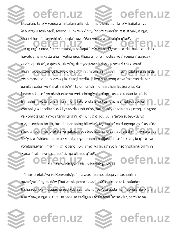 Masalan, tarixiy voqealarni talqin qilishda ilmiy izlanishlar tarixiy hujjatlar va 
faktlarga asoslanadi, ammo bu ham o'zining interpretatsion xususiyatiga ega, 
chunki har bir tarixchi o‘z nuqtai nazaridan voqealarni talqin qiladi.
    Bugungi kunda, interpretatsiya nafaqat ilmiy va badiiy sohalarda, balki kundalik 
hayotda ham katta ahamiyatga ega. Shaxslar biror hodisa yoki voqeani qanday 
talqin qilishlariga qarab, ularning dunyoqarashlari va qarorlari shakllanadi. 
Shuningdek, axborot texnologiyalarining rivojlanishi bilan, interpretatsiya yanada 
muhimroq bo'lib bormoqda. Yangi media, ijtimoiy tarmoqlar va internetda har 
qanday xabar yoki matnni to'g'ri talqin qilish muhim ahamiyatga ega. Bu 
jarayonda turli yondashuvlar va metodologiyalarni qo'llash, xususan tanqidiy 
fikrlashni rivojlantirish muhimdir. Interpretatsiya tushunchasi nafaqat biror 
matnni yoki hodisani oddiy tarzda tushunish, balki uni yanada chuqurroq, kengroq
va kontekstual tarzda tahlil qilishni o'z ichiga oladi. Bu jarayon subyektiv va 
o'zgaruvchan bo'lib, har bir insonning bilimlari, tajribalari va dunyoqarashi asosida
shakllanadi. Interpretatsiya nafaqat adabiyotda, balki san'at, falsafa, lingvistika, va
ilmiy izlanishlarda ham o'z o'rniga ega. Buning natijasida, turli fikrlar, talqinlar va 
yondashuvlar bir-biri bilan o'zaro bog'lanadi va bu jarayon insoniyatning bilim va 
madaniyatini yanada boyitishga xizmat qiladi.
                              1.2. Konventsiya tushunchasining tahlili
    "Interpretatsiya va Konventsiya" mavzusi ma'no, aloqa va tushunish 
nazariyasining muhim jihatlarini qamrab oladi. Ikki tushuncha falsafadan 
tilshunoslikka, huquqshunoslikdan san'atshunoslikka qadar turli sohalarda muhim 
ahamiyatga ega. Ushbu sohada ko'tarilgan asosiy savollar so'zlar, ramzlar va  