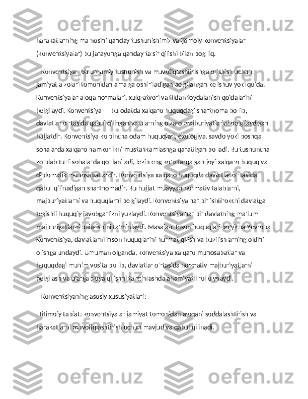 harakatlarning ma'nosini qanday tushunishimiz va ijtimoiy konventsiyalar 
(konventsiyalar) bu jarayonga qanday ta'sir qilishi bilan bog'liq. 
    Konventsiya - bu umumiy tushunish va muvofiqlashtirishga erishish uchun 
jamiyat a'zolari tomonidan amalga oshiriladigan belgilangan kelishuv yoki qoida. 
Konventsiyalar aloqa normalari, xulq-atvori va tildan foydalanish qoidalarini 
belgilaydi. Konventsiya — bu odatda xalqaro huquqdagi shartnoma bo'lib, 
davlatlar o'rtasida qabul qilingan va ularning o'zaro majburiyatlarini belgilaydigan 
hujjatdir. Konventsiya ko'pincha odam huquqlari, ekologiya, savdo yoki boshqa 
sohalarda xalqaro hamkorlikni mustahkamlashga qaratilgan bo'ladi. Bu tushuncha 
ko'plab turli sohalarda qo'llaniladi, lekin eng ko'p tarqalgan joyi xalqaro huquq va 
diplomatik munosabatlardir. Konventsiya xalqaro huquqda davlatlar o'rtasida 
qabul qilinadigan shartnomadir. Bu hujjat muayyan normativ talablarni, 
majburiyatlarni va huquqlarni belgilaydi. Konventsiya har bir ishtirokchi davlatga 
tegishli huquqiy javobgarlikni yuklaydi. Konventsiya har bir davlatning ma'lum 
majburiyatlarni bajarishini ta'minlaydi. Masalan, Inson huquqlari bo'yicha Yevropa
Konventsiya, davlatlarni inson huquqlarini hurmat qilish va buzilishlarning oldini 
olishga undaydi. Umuman olganda, konventsiya xalqaro munosabatlar va 
huquqdagi muhim vosita bo'lib, davlatlar o'rtasida normativ majburiyatlarni 
belgilash va ularga rioya qilishni ta'minlashda ahamiyatli rol o'ynaydi. 
    Konventsiyaning asosiy xususiyatlari: 
- Ijtimoiy tabiat: konventsiyalar jamiyat tomonidan aloqani soddalashtirish va 
harakatlarni muvofiqlashtirish uchun mavjud va qabul qilinadi. 