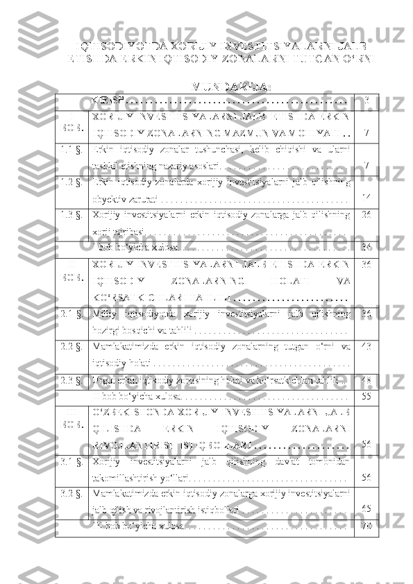 IQTISODIYOTDA XORIJIY INVESTITSIYALARNI JALB
ETISHDA ERKIN IQTISODIY  ZONALARNI TUTGAN O‘RNI
MUNDARIJA: 
              KIRISH. . . . . . . . . . . . . . . . . . . . . . . . . . . . . . . . . . . . . . . . . . . . . .  3
I
BOB. XORIJIY INVESTITSIYALARNI JALB   ETISHDA ERKIN
IQTISODIY  ZONALAR NING MAZMUN VA MOHIYATI . . 7
1.1-§. Erkin   iqtisodiy   zonalar   tushunchasi,   kelib   chiqishi   va   ularni
tashkil etishning nazariy asoslari. . . . . . . . . . . . . . . . . . . . . . . . . . . 7
1.2-§. Erkin   iqtisodiy   zonalarda   xorijiy   investitsiyalarni   jalb   qilishning
obyektiv zarurati . . . . . . . . . . . . . . . . . . . . . . . . . . . . . . . . . . . . . . .  14
1.3-§. Xorijiy   investitsiyalarni   erkin   iqtisodiy   zonalarga   jalb   qilishning
xorij tajribasi. . . . . . . . . . . . . . . . . . . . . . . . . . . . . . . . . . . . . . . . . .  26
              I   bob bo‘yicha xulosa. .  .   .   .   .   .   .   .   .   .   .   .   .   .   .   .   .   .   .   .   .   .   .   .   .   .   .   .   .   .   .   .   .   .   . 34
II
BOB. XORIJIY   INVESTITSIYALARNI   JALB   ETISHDA   ERKIN
IQTISODIY   ZONALAR NING   HOLATI   VA
KO‘RSATKICHLARI TAHLILI  .   .   .   .   .   .   .   .   .   .   .   .   .   .   .   .   .   .   .   .   .   .   .   .   36
2.1 -§ . Milliy   iqtisodiyotda   xorijiy   investitsiyalarni   jalb   qilishning
hozirgi bosqichi va tahlili . . . . . . . . . . . . . . . . . . . . . . . . . . . . . . . .  36
2.2-§. Mamlakatimizda   erkin   iqtisodiy   zona larning   tutgan   o‘rni   va
iqtisodiy holati . . . . . . . . . . . . . . . . . . . . . . . . . . . . . . . . . . . . . . . . . 4 3
2.3-§. Urgut erkin iqtisodiy  zonas ining holati va ko‘rsatkichlari tahlili   .. 4 8
              II bob bo‘yicha xulosa. . . . . . . . . . . . . . . . . . . . . . . . . . . . . . . . . . . 5 5
III
BOB. O‘ZBEKISTONDA XORIJIY INVESTITSIYALARNI JALB
QILISHDA   ERKIN   IQTISODIY   ZONALAR NI
RIVOJLANTIRISH ISTIQBOLLARI . . . . . . . . . . . . . . . . . . . . 56
3 .1 -§ . Xorijiy   investitsiyalarni   jalb   qilishning   davlat   tomonidan
takomillashtirish yo‘llari. . . . . . . . . . . . . . . . . . . . . . . . . . . . . . . . .  5 6
3 .2-§. Mamlakatimizda erkin iqtisodiy  zona larga xorijiy investitsiyalarni
jalb qilish va rivojlantirish istiqbollari  . . . . . . . . . . . . . . . . . . . . . .  65
              III bob bo‘yicha xulosa. . . . . . . . . . . . . . . . . . . . . . . . . . . . . . . . . .   70
1 