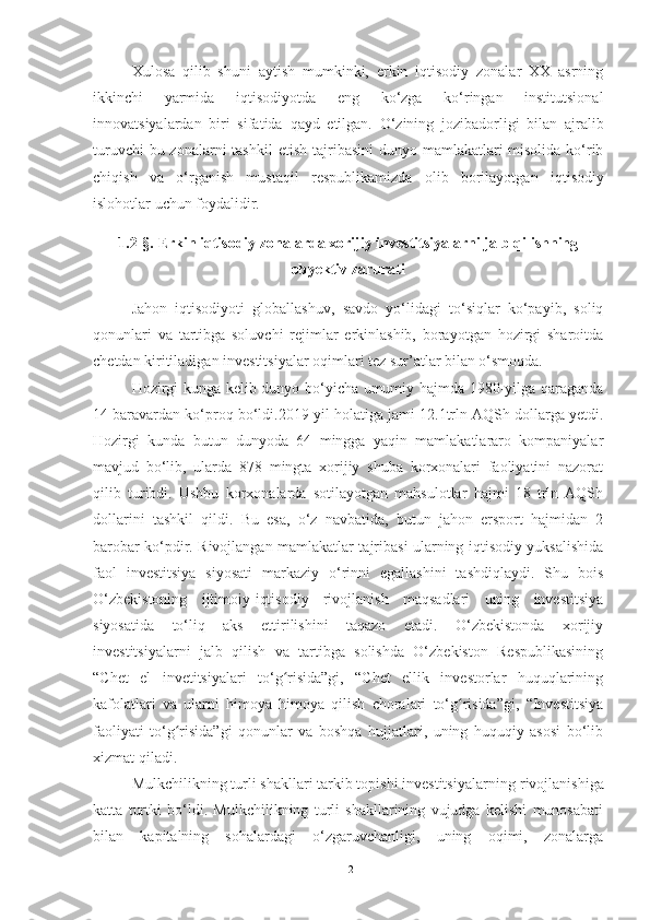 Xulosa   qilib   shuni   aytish   mumkinki,   erkin   iqtisodiy   zonalar   XX   asrning
ikkinchi   yarmida   iqtisodiyotda   eng   ko‘zga   ko‘ringan   institutsional
innovatsiyalardan   biri   sifatida   qayd   etilgan.   O‘zining   jozibadorligi   bilan   ajralib
turuvchi  bu zonalarni  tashkil   etish tajribasini  dunyo mamlakatlari misolida ko‘rib
chiqish   va   o‘rganish   mustaqil   respublikamizda   olib   borilayotgan   iqtisodiy
islohotlar   uchun foydalidir.
1.2-§.   Erkin iqtisodiy zonalarda xorijiy investitsiyalarni jalb qilishning
obyektiv zarurati
Jahon   iqtisodiyoti   globallashuv,   savdo   yo‘lidagi   to‘siqlar   ko‘payib,   soliq
qonunlari   va   tartibga   soluvchi   rejimlar   erkinlashib,   borayotgan   hozirgi   sharoitda
chetdan kiritiladigan investitsiyalar oqimlari tez sur’atlar bilan o‘smoqda.
Hozirgi kunga kelib dunyo bo‘yicha umumiy hajmda 1980-yilga qaraganda
14 baravardan ko‘proq bo‘ldi.2019-yil holatiga jami 12.1trln AQSh dollarga yetdi.
Hozirgi   kunda   butun   dunyoda   64   mingga   yaqin   mamlakatlararo   kompaniyalar
mavjud   bo‘lib,   ularda   878   mingta   xorijiy   shuba   korxonalari   faoliyatini   nazorat
qilib   turibdi.   Ushbu   korxonalarda   sotilayotgan   mahsulotlar   hajmi   18   trln   AQSh
dollarini   tashkil   qildi.   Bu   esa,   o‘z   navbatida,   butun   jahon   ersport   hajmidan   2
barobar ko‘pdir. Rivojlangan mamlakatlar tajribasi ularning iqtisodiy yuksalishida
faol   investitsiya   siyosati   markaziy   o‘rinni   egallashini   tashdiqlaydi.   Shu   bois
O‘zbekistoning   ijtimoiy-iqtisodiy   rivojlanish   maqsadlari   uning   investitsiya
siyosatida   to‘liq   aks   ettirilishini   taqazo   etadi.   O‘zbekistonda   xorijiy
investitsiyalarni   jalb   qilish   va   tartibga   solishda   O‘zbekiston   Respublikasining
“Chet   el   invetitsiyalari   to‘g risida”gi,   “Chet   ellik   investorlar   huquqlariningʻ
kafolatlari   va   ularni   himoya   himoya   qilish   choralari   to‘g risida”gi,   “Investitsiya	
ʻ
faoliyati   to‘g risida”gi   qonunlar   va   boshqa   hujjatlari,   uning   huquqiy   asosi   bo‘lib	
ʻ
xizmat qiladi.
Mulkchilikning turli shakllari tarkib topishi investitsiyalarning   rivojlanishiga
katta   turtki   bo‘ldi.   Mulkchilikning   turli   shakllarining   vujudga   kelishi   munosabati
bilan   kapitalning   sohalardagi   o‘zgaruvchanligi,   uning   oqimi,   zonalarga
12 