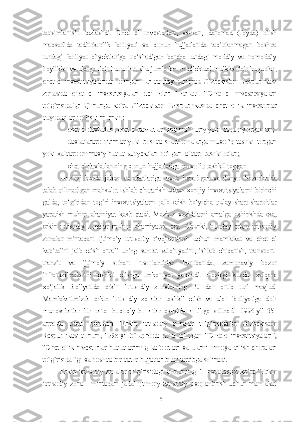 taqsimlanishi   tezlashdi.   Chet   el   investorlari,   asosan,   daromad   (foyda)   olish
maqsadida   tadbirkorlik   faoliyati   va   qonun   hujjatlarida   taqiqlanmagan   boshqa
turdagi   faoliyat   obyektlariga   qo‘shadigan   barcha   turdagi   moddiy   va   nomoddiy
boyliklar va ularga doir huquqlar, shu jumladan, intellektual mulkka doir huquqlar,
chet   el   investitsiyalaridan   olingan   har   qanday   daromad   O‘zbekiston   Respublikasi
zonasida   chet   el   investitsiyalari   deb   e’tirof   etiladi.   “Chet   el   investitsiyalari
to‘g risida”gi   Qonunga   ko‘ra   O‘zbekiston   Respublikasida   chet   ellik   investorlarʻ
quyidagilar bo‘lishi mumkin: 
– chet el davlatlari, chet el davlatlarining ma’muriy yoki huquqiy organlari ;
– davlatlararo bitimlar yoki boshqa shartnomalarga muvofiq tashkil topgan
yoki xalqaro ommaviy huquq subyektlari bo‘lgan [alqaro tashkilotlar ;
– chet el davlatlarining qonun hujjatlariga muvofiq tashkil topgan.
Hozirgi   kunda   jahon   standartlariga   javob   beradigan   va   dunyo   bozorlarida
talab qilinadigan mahsulot ishlab chiqarish uchun xorijiy investitsiyalarni birinchi
galda,   to‘g ridan   tog ri   investitsiyalarni   jalb	
ʻ ʻ   etish   bo‘yicha   qulay   shart-sharoitlar
yaratish   muhim   ahamiyat   kasb   etadi.   Mazkur   vazifalarni   amalga   oshirishda   esa,
erkin   iqtisodiy   zonalar   muhim   ahamiyatga   ega.   Chunki,   bunday   erkin   iqtisodiy
zonalar   mintaqani   ijtimoiy   iqtisodiy   rivojlantirish   uchun   mamlakat   va   chet   el
kapitalini   jalb   etish   orqali   uning   sanoat   salohiyatini,   ishlab   chiqarish,   transport-
tranzit   va   ijtimoiy   sohani   rivojlantirish   barobarida,   zamonaviy   bozor
infratuzilmalarini   tashkil   etishga   imkoniyat   yaratadi.   Hozirgi   kunda   xalqaro
xo‘jalik   faoliyatida   erkin   iqtisodiy   zonalarning   30   dan   ortiq   turi   mavjud.
Mamlakatimizda   erkin   iqtisodiy   zonalar   tashkil   etish   va   ular   faoliyatiga   doir
munosabatlar   bir   qator   huquqiy   hujjatlar   asosida   tartibga   solinadi.   1996-yil   25-
aprelda   qabul   qilingan   “Erkin   iqtisodiy   zonalar   to‘g risida”gi	
ʻ   O‘zbekiston
Respublikasi   qonuni,   1998-yil   30 - aprelda   qabul   qilingan   “Сhet   el   investitsiyalari”,
“Chet   ellik invеstorlar   huquqlarining  kafolotlari  va  ularni  himoya  qilish  choralari
to‘g risida	
ʻ   ”gi   va   boshqa   bir   qator   hujjatlar   bilan tartibga   solinadi.
Erkin   iqtisodiy   zonalar   to‘g risidagi	
ʻ   qonunning   1-   moddasiga   ko‘ra   “Erkin
iqtisodiy   zona   -   mintaqani   jadal   ijtimoiy-iqtisodiy   rivojlantirish   uchun   mamlakat
13 