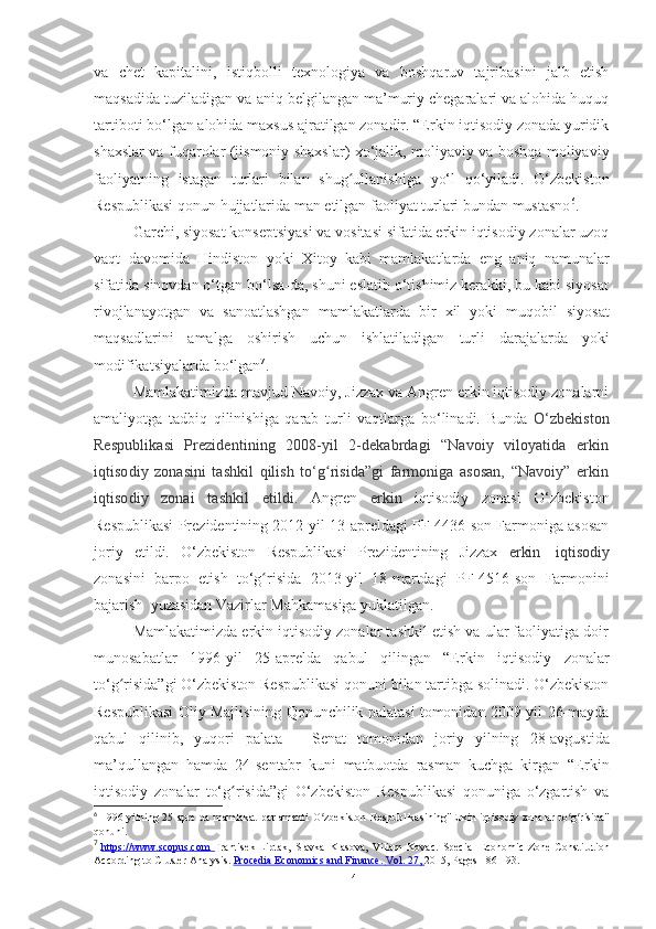 va   chet   kapitalini,   istiqbolli   texnologiya   va   boshqaruv   tajribasini   jalb   etish
maqsadida tuziladigan   va   aniq belgilangan ma’muriy chegaralari va alohida huquq
tartiboti bo‘lgan alohida   maxsus ajratilgan zonadir. “Erkin iqtisodiy zonada yuridik
shaxslar va   fuqarolar (jismoniy shaxslar) xo‘jalik, moliyaviy va boshqa moliyaviy
faoliyatning   istagan   turlari   bilan   shug ullanishigaʻ   yo‘l   qo‘yiladi.   O‘zbekiston
Respublikasi   qonun   hujjatlarida   man etilgan faoliyat turlari bundan mustasno 6
.
Garchi, siyosat konseptsiyasi va vositasi sifatida erkin iqtisodiy zonalar uzoq
vaqt   davomida   Hindiston   yoki   Xitoy   kabi   mamlakatlarda   eng   aniq   namunalar
sifatida sinovdan o‘tgan bo‘lsa-da, shuni eslatib o‘tishimiz kerakki, bu kabi siyosat
rivojlanayotgan   va   sanoatlashgan   mamlakatlarda   bir   xil   yoki   muqobil   siyosat
maqsadlarini   amalga   oshirish   uchun   ishlatiladigan   turli   darajalarda   yoki
modifikatsiyalarda   bo‘lgan 7
.
Mamlakatimizda mavjud Navoiy, Jizzax va Angren erkin iqtisodiy zonalarni
amaliyotga   tadbiq   qilinishiga   qarab   turli   vaqtlarga   bo‘linadi.   Bunda   O‘zbekiston
Respublikasi   Prezidentining   2008-yil   2-dekabrdagi   “Navoiy   viloyatida   erkin
iqtisodiy   zonasini   tashkil   qilish   to‘g risida”gi   farmoniga   asosan,   “Navoiy”   erkin	
ʻ
iqtisodiy   zonai   tashkil   etildi.   Angren   erkin   iqtisodiy   zonasi   O‘zbekiston
Respublikasi Prezidentining 2012-yil 13-apreldagi PF-4436-son Farmoniga asosan
joriy   etildi.   O‘zbekiston   Respublikasi   Prezidentining   Jizzax   erkin   iqtisodiy
zonasini   barpo   etish   to‘g risida	
ʻ   2013 - yil   18 - martdagi   PF-4516-son   Farmonini
bajarish   yuzasidan Vazirlar Mahkamasiga   yuklatilgan.
Mamlakatimizda erkin iqtisodiy zonalar tashkil etish va ular faoliyatiga doir
munosabatlar   1996 - yil   25 - aprelda   qabul   qilingan   “Erkin   iqtisodiy   zonalar
to‘g risida”gi O‘zbekiston Respublikasi qonuni bilan tartibga solinadi. O‘zbekiston	
ʻ
Respublikasi Oliy Majlisining Qonunchilik palatasi tomonidan 2009-yil 26-mayda
qabul   qilinib,   yuqori   palata   –   Senat   tomonidan   joriy   yilning   28 - avgustida
ma’qullangan   hamda   24-sentabr   kuni   matbuotda   rasman   kuchga   kirgan   “Erkin
iqtisodiy   zonalar   to‘g risida”gi   O‘zbekiston   Respublikasi   qonuniga   o‘zgartish   va	
ʻ
6
  1996   yilning   25   aprelda   mamlakat   parlamenti   O zbekiston	
ʻ   Respublikasining"Erkin   iqtisodiy   zonalar   to g risida"	ʻ ʻ
qonuni .
7
  https://www.scopus.com             Frantisek   Liptak,   Slavka   Klasova,   Viliam   Kovac.   Special   Economic   Zone   Constitution
According   to   Cluster Analysis.   Procedia        Economics        and Finance.             Vol.        27,             2015,   Pages 186-193.
14 